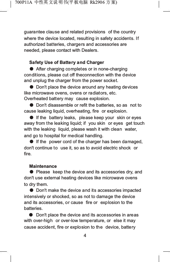 700P11A  Ёᗻ㣅 ᭛䇈 ᯢк(ᑇ ᵓ⬉㛥 Rk2906 ᮍḜ)guarantee clause and related provisions  of the country where the device located, resulting in safety accidents. Ifauthorized batteries, chargers and accessories are needed, please contact with Dealers.Safety Use of Battery and ChargerƽAfter charging completes or in none-charging conditions, please cut off theconnection with the device and unplug the charger from the power socket.ƽDon't place the device around any heating devices like microwave ovens, ovens or radiators, etc. Overheated battery may  cause explosion.ƽDon't disassemble or refit the batteries, so as  not to cause leaking liquid, overheating, fire  or explosion.ƽIf the  battery leaks,  please keep your  skin or eyes away from the leaking liquid; if  you skin  or eyes  get touch with the leaking  liquid, please wash it with clean water, and go to hospital for medical handling.ƽIf the  power cord of the charger has been damaged,don't continue to use it, so as to avoid electric shock  orfire. MaintenanceƽPlease  keep the device and its accessories dry, and don't use external heating devices like microwave ovens to dry them.ƽDon't make the device and its accessories impacted intensively or shocked, so as not to damage the device and its accessories, or cause  fire or  explosion to the batteries.ƽDon't place the device and its accessories in areaswith over-high or over-low temperature, or  else it may cause accident, fire or explosion to the device, battery4