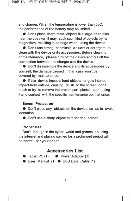 700P11A  Ёᗻ㣅 ᭛䇈 ᯢк(ᑇ ᵓ⬉㛥 Rk2906 ᮍḜ)and charger. When the temperature is lower than 0oC, the performance of the battery may be limited.ƽDon't place sharp metal objects like large-head pins near the speaker; it may  suck such kind of objects by its magnetism, resulting in damage when  using the device.ƽDon't use strong  chemicals, abluent or detergent  to clean with the device or its accessories. Before cleaning or maintenance,  please turn off the device and cut off the connection between the charger and the device.ƽDon't disassemble the device and its accessories byyourself; the damage caused in this  case won't be covered by  maintenance.ƽIf the device impacts hard objects  or gets intense impact from outside, causing  crush  to the screen, don'ttouch or try  to remove the broken part, please  stop  using it and contact  with the specific maintenance point at once.Screen ProtectionƽDon't place any  objects on the device, so  as to  avoid laceration.ƽDon't use a sharp object to touch the screen.Proper UseDon't indulge in the cyber  world and games, as using the internet and playing games for a prolonged period will be harmful for your health.Accessories ListƽTablet PC (1) ƽPower Adapter (1)ƽUser Manual (1) ƽUSB Data  Cable (1)5