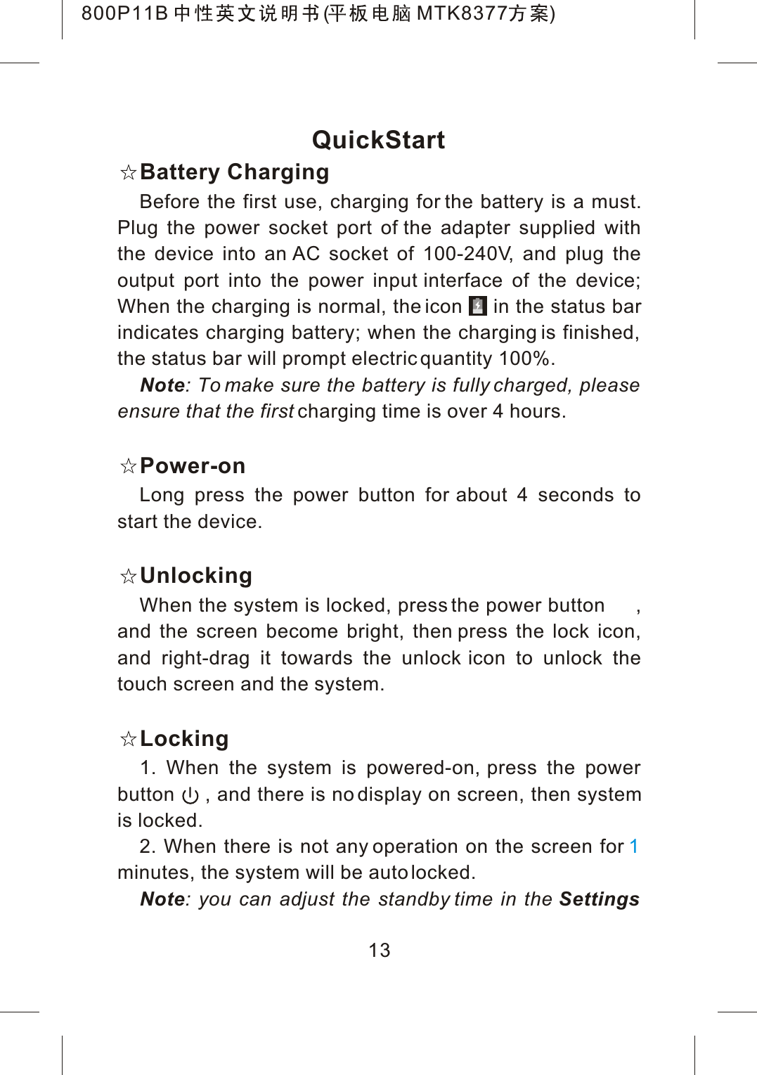 QuickStartBattery ChargingBefore the first use, charging for the battery is a must. Plug the power socket port of the adapter supplied with the device into an AC socket of 100-240V, and plug the output port into the power input interface of the device; When the charging is normal, the icon     in the status bar indicates charging battery; when the charging is finished, the status bar will prompt electric quantity 100%.Note: To make sure the battery is fully charged, please ensure that the first charging time is over 4 hours.Power-onLong press the power button for about 4 seconds to start the device.UnlockingWhen the system is locked, press the power button     , and the screen become bright, then press the lock icon, and right-drag it towards the unlock icon to unlock the touch screen and the system.Locking1. When the system is powered-on, press the power button     , and there is no display on screen, then system is locked.2. When there is not any operation on the screen for minutes, the system will be auto locked.Note: you can adjust the standby time in the Settings113800P11B ( MTK8377 )