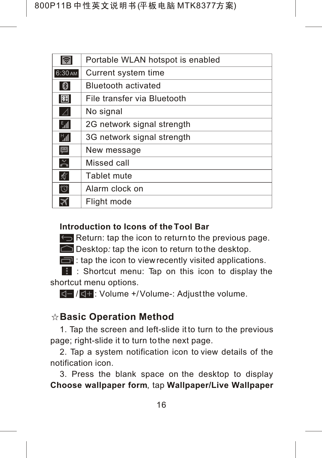 Introduction to Icons of the Tool BarReturn: tap the icon to return to the previous page.Desktop:tap the icon to return to the desktop.       : tap the icon to view recently visited applications.    : Shortcut menu: Tap on this icon to display the shortcut menu options.       /       : Volume +/ Volume-: Adjust the volume.Basic Operation Method1. Tap the screen and left-slide it to turn to the previous page; right-slide it to turn to the next page.2. Tap a system notification icon to view details of the notification icon.3. Press the blank space on the desktop to display Choose wallpaper form, tap Wallpaper/Live Wallpaper 16Portable WLAN hotspot is enabledCurrent system timeBluetooth activatedFile transfer via BluetoothNo signal2G network signal strength3G network signal strengthNew messageMissed callTablet muteAlarm clock onFlight mode800P11B ( MTK8377 )