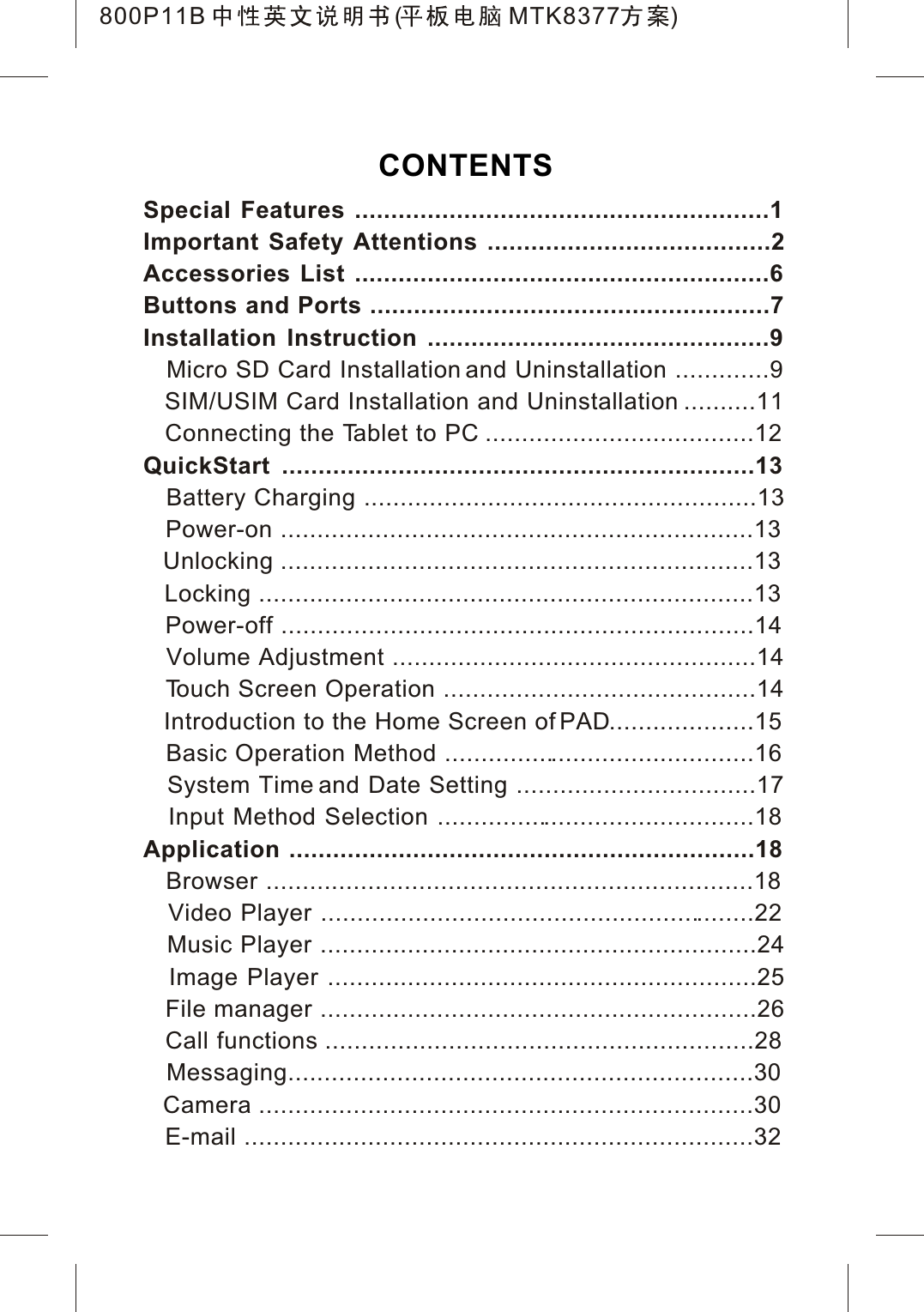 CONTENTSSpecial Features .........................................................1Important Safety Attentions .......................................2Accessories List .........................................................6Buttons and Ports .......................................................7Installation Instruction ...............................................9   Micro SD Card Installation and Uninstallation .............9SIM/USIM Card Installation and Uninstallation ..........11Connecting the Tablet to PC .....................................12QuickStart .................................................................13   Battery Charging ......................................................13   Power-on .................................................................13   Unlocking .................................................................13   Locking ....................................................................13   Power-off .................................................................14   Volume Adjustment ..................................................14   Touch Screen Operation ...........................................14Introduction to the Home Screen of PAD....................15   Basic Operation Method ...........................................16   System Time and Date Setting .................................17   Input Method Selection ............................................18Application ................................................................18   Browser ...................................................................18   Video Player ............................................................22   Music Player ............................................................24   Image Player ...........................................................25   File manager ............................................................26Call functions ...........................................................28   Messaging................................................................30   Camera ....................................................................30   E-mail ......................................................................32800P11B ( MTK8377 )
