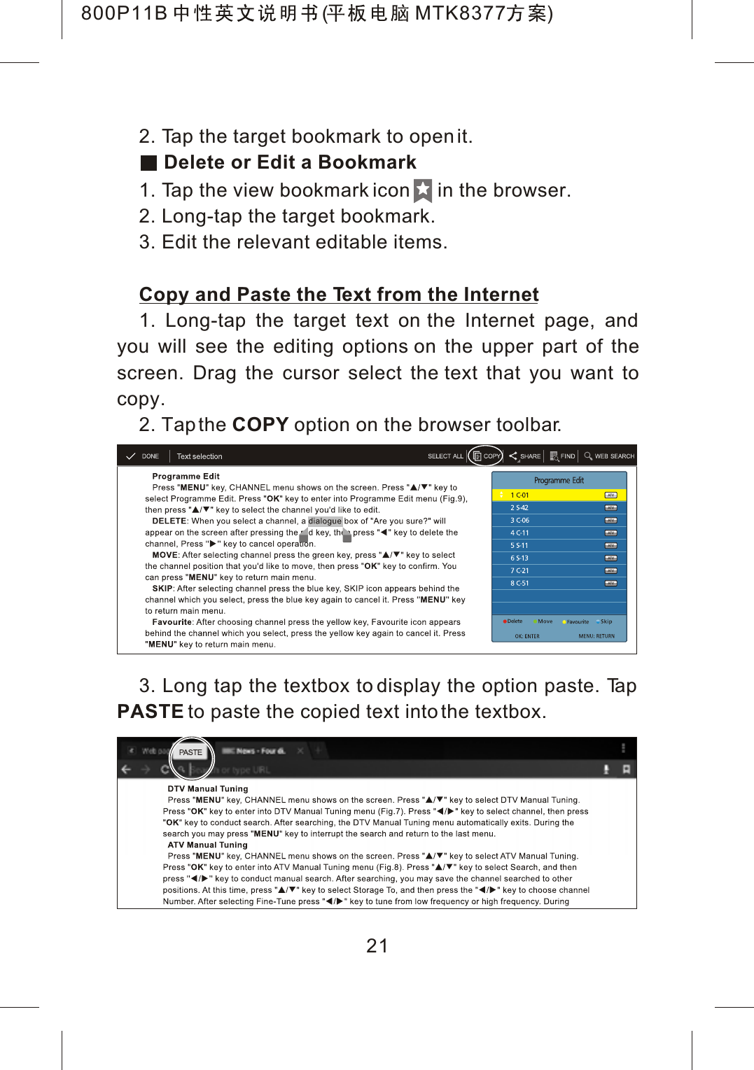 2. Tap the target bookmark to open it. Delete or Edit a Bookmark1. Tap the view bookmark icon     in the browser.2. Long-tap the target bookmark.3. Edit the relevant editable items.Copy and Paste the Text from the Internet1. Long-tap the target text on the Internet page, and you will see the editing options on the upper part of thescreen. Drag the cursor select the text that you want to copy.2. Tap the COPY option on the browser toolbar.3. Long tap the textbox to display the option paste. TapPASTE to paste the copied text into the textbox.21800P11B ( MTK8377 )