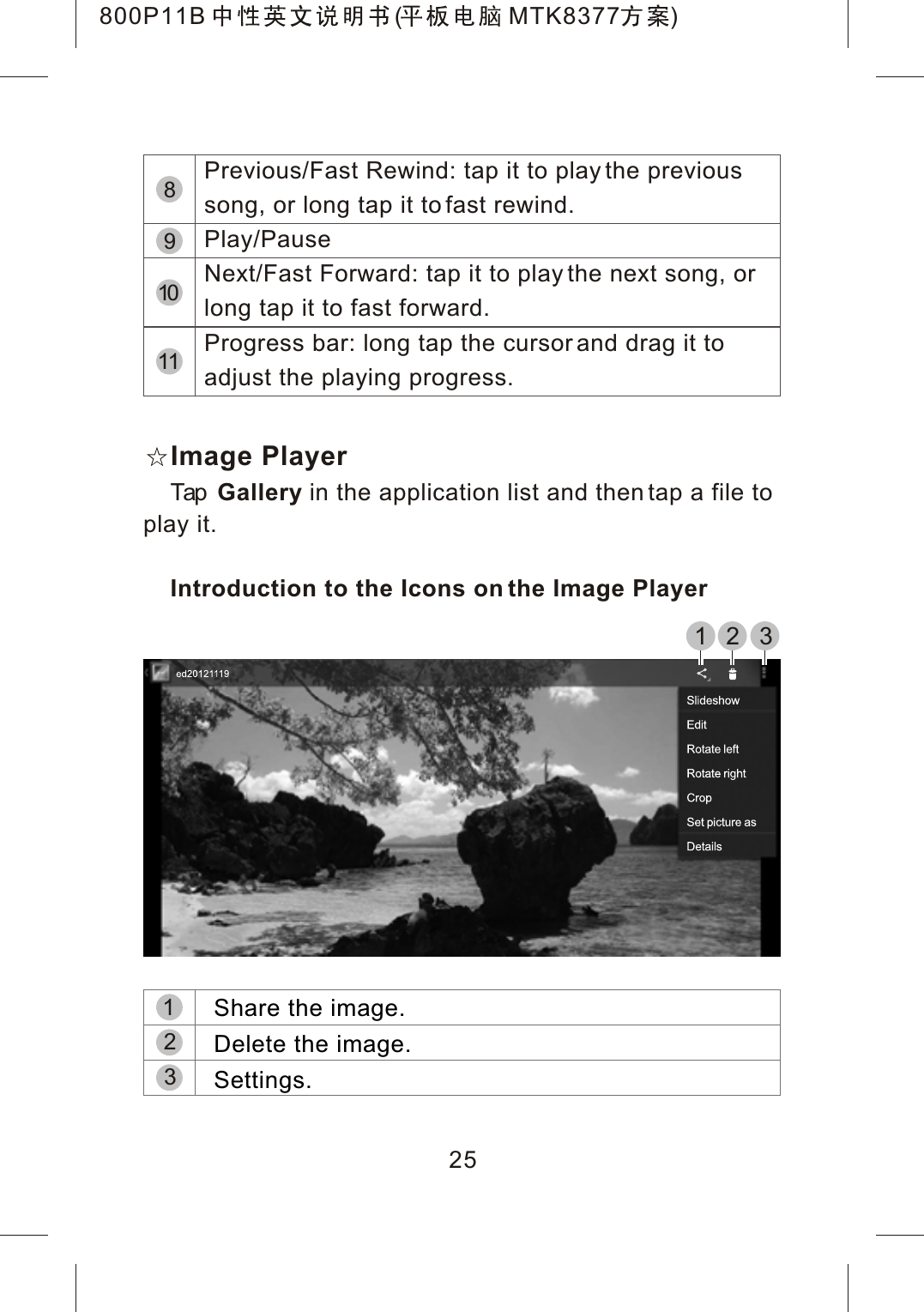 Image PlayerTap Gallery in the application list and then tap a file to play it.Introduction to the Icons on the Image Player251 2 3Previous/Fast Rewind: tap it to play the previous song, or long tap it to fast rewind.Play/PauseNext/Fast Forward: tap it to play the next song, or long tap it to fast forward.Progress bar: long tap the cursor and drag it to adjust the playing progress.891011321Share the image.Delete the image.Settings.800P11B ( MTK8377 )