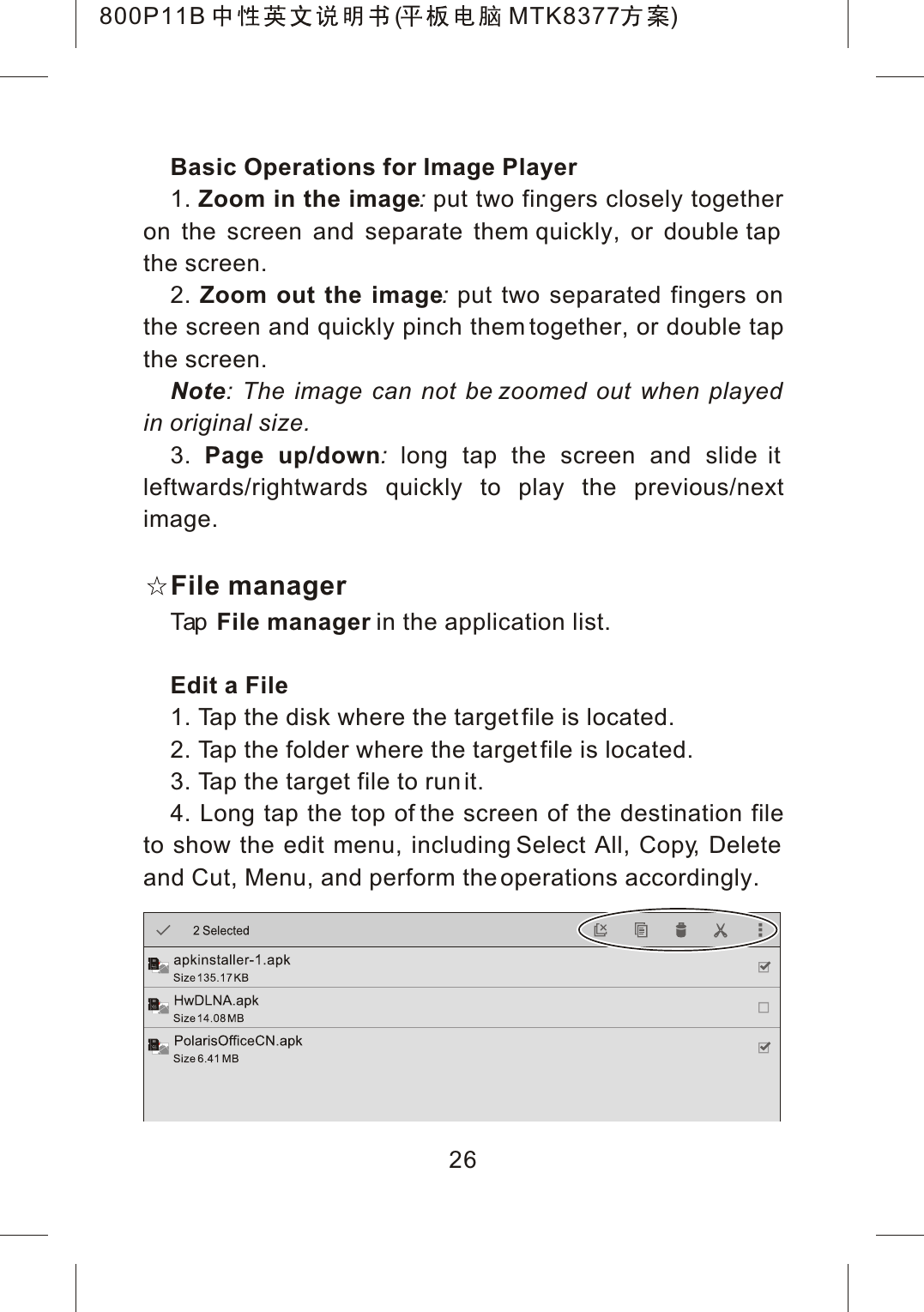 Basic Operations for Image Player1. Zoom in the image:put two fingers closely together on the screen and separate them quickly, or double tap the screen.2. Zoom out the image:put two separated fingers on the screen and quickly pinch them together, or double tapthe screen.Note: The image can not be zoomed out when played in original size.3. Page up/down:long tap the screen and slide it leftwards/rightwards quickly to play the previous/nextimage.File managerTap File manager in the application list.Edit a File1. Tap the disk where the target file is located.2. Tap the folder where the target file is located.3. Tap the target file to run it.4. Long tap the top of the screen of the destination fileto show the edit menu, including Select All, Copy, Delete and Cut, Menu, and perform the operations accordingly.26800P11B ( MTK8377 )