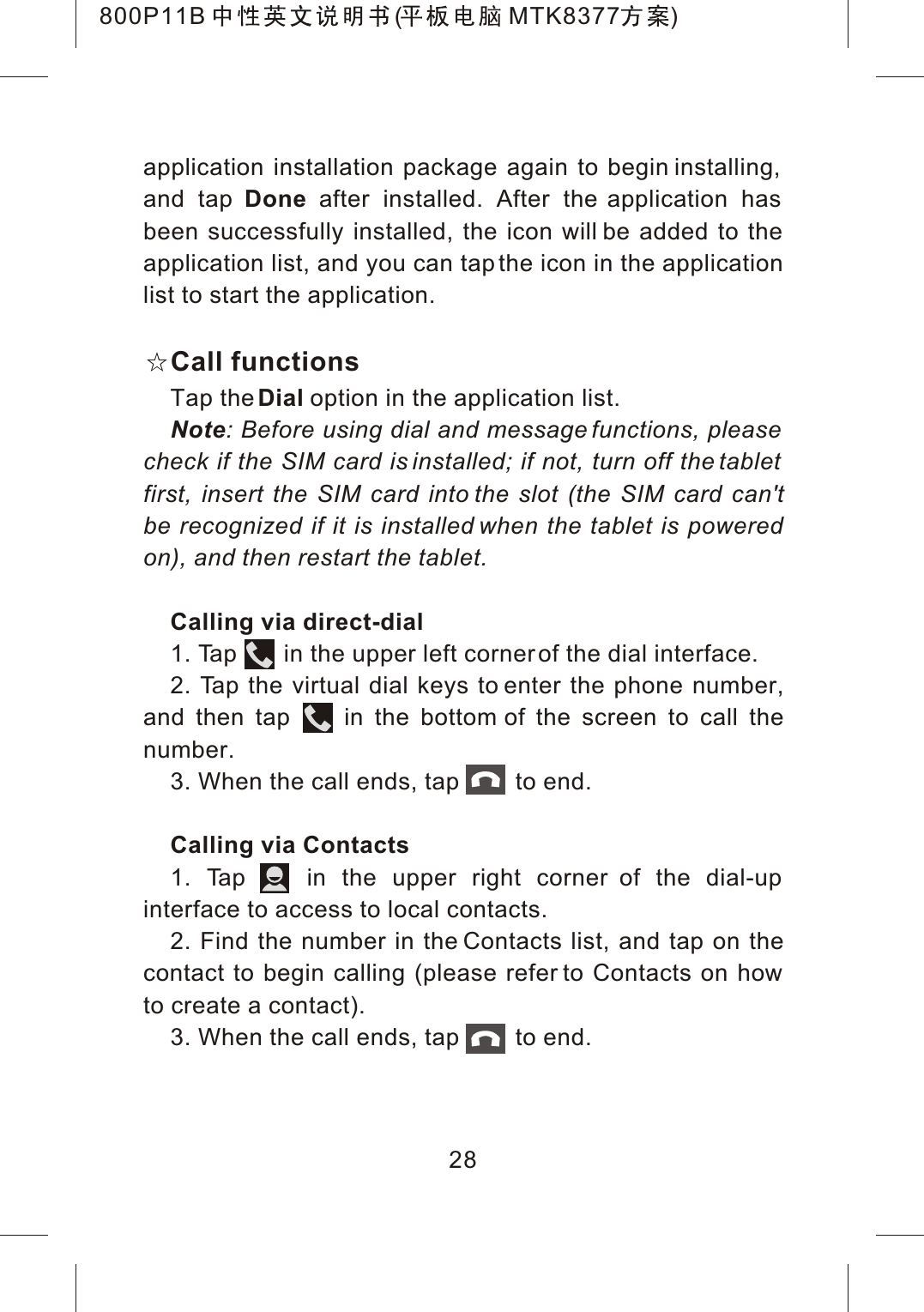 application installation package again to begin installing, and tap Done after installed. After the application has been successfully installed, the icon will be added to the application list, and you can tap the icon in the application list to start the application.Call functionsTap theDial option in the application list.Note: Before using dial and message functions, please check if the SIM card is installed; if not, turn off the tablet first, insert the SIM card into the slot (the SIM card can'tbe recognized if it is installed when the tablet is powered on), and then restart the tablet.Calling via direct-dial1. Tap       in the upper left corner of the dial interface.2. Tap the virtual dial keys to enter the phone number,and then tap     in the bottom of the screen to call thenumber.3. When the call ends, tap         to end.Calling via Contacts1. Tap    in the upper right corner of the dial-up interface to access to local contacts.2. Find the number in the Contacts list, and tap on thecontact to begin calling (please refer to Contacts on how to create a contact).3. When the call ends, tap         to end.28800P11B ( MTK8377 )