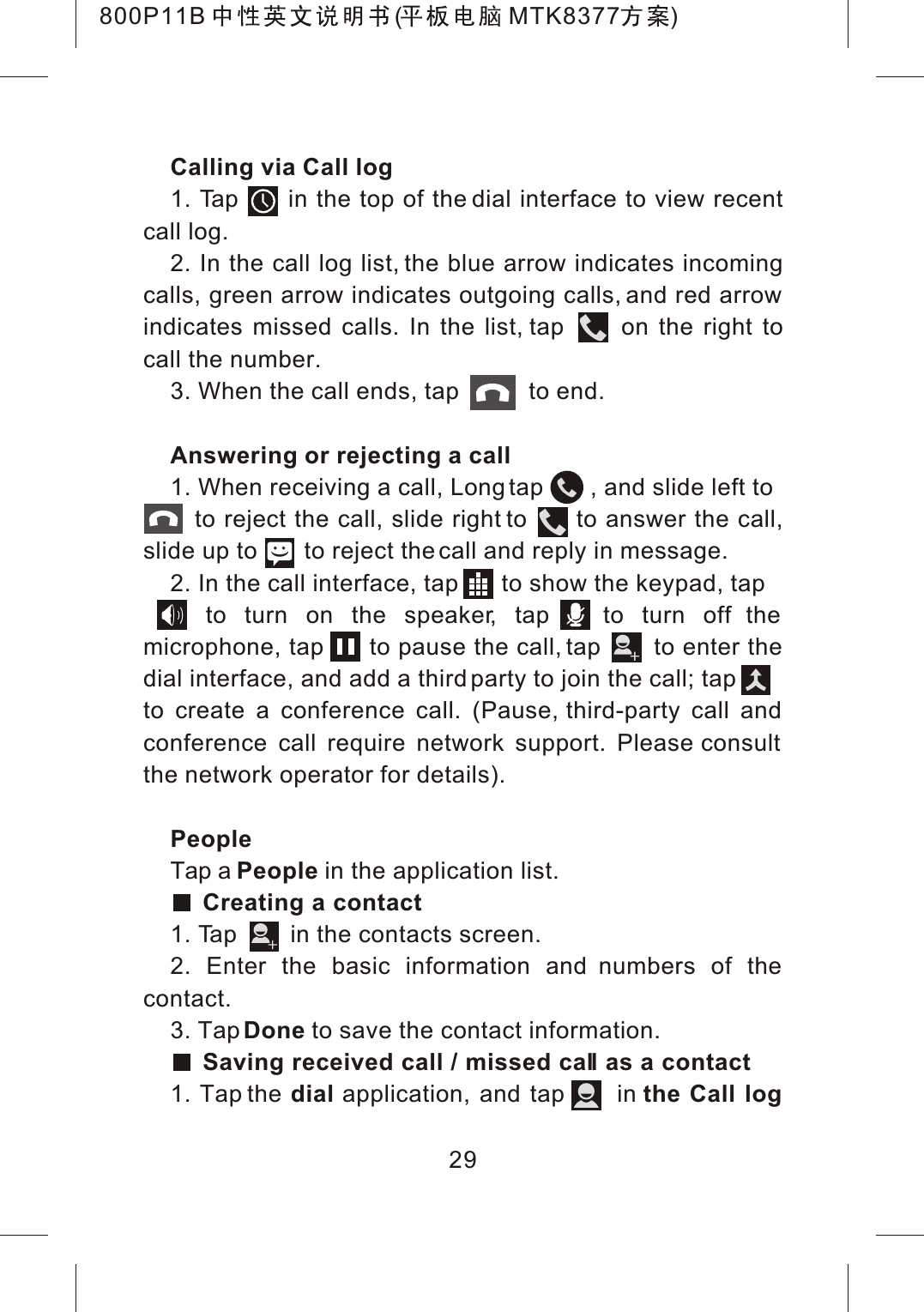 Calling via Call log1. Tap      in the top of the dial interface to view recent call log.2. In the call log list, the blue arrow indicates incoming calls, green arrow indicates outgoing calls, and red arrow indicates missed calls. In the list, tap      on the right to call the number.3. When the call ends, tap           to end.Answering or rejecting a call1. When receiving a call, Long tap       , and slide left to   to reject the call, slide right to      to answer the call, slide up to       to reject the call and reply in message.2. In the call interface, tap       to show the keypad, tap   to turn on the speaker, tap   to turn off the microphone, tap      to pause the call, tap       to enter the dial interface, and add a third party to join the call; tapto create a conference call. (Pause, third-party call and conference call require network support. Please consult the network operator for details).PeopleTap a People in the application list.Creating a contact1. Tap        in the contacts screen.2. Enter the basic information and numbers of the contact.3. TapDone to save the contact information.Saving received call / missed call as a contact1. Tap the dial application, and tap      in the Call log29800P11B ( MTK8377 )