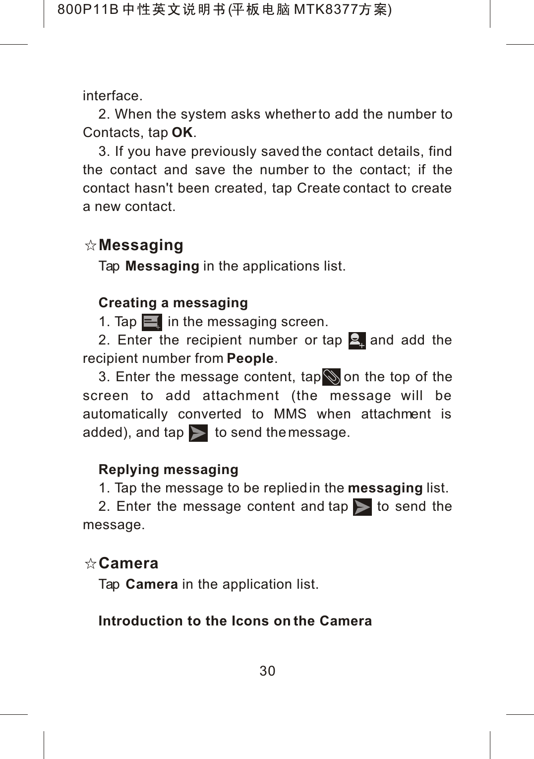 interface.2. When the system asks whether to add the number to Contacts, tap OK.3. If you have previously saved the contact details, find the contact and save the number to the contact; if the contact hasn't been created, tap Create contact to create a new contact.MessagingTap Messaging in the applications list.Creating a messaging1. Tap        in the messaging screen.2. Enter the recipient number or tap    and add the recipient number from People.3. Enter the message content, tap     on the top of the screen to add attachment (the message will be automatically converted to MMS when attachment is added), and tap        to send the message.Replying messaging1. Tap the message to be replied in the messaging list.2. Enter the message content and tap     to send the message.CameraTap Camera in the application list.Introduction to the Icons on the Camera30800P11B ( MTK8377 )