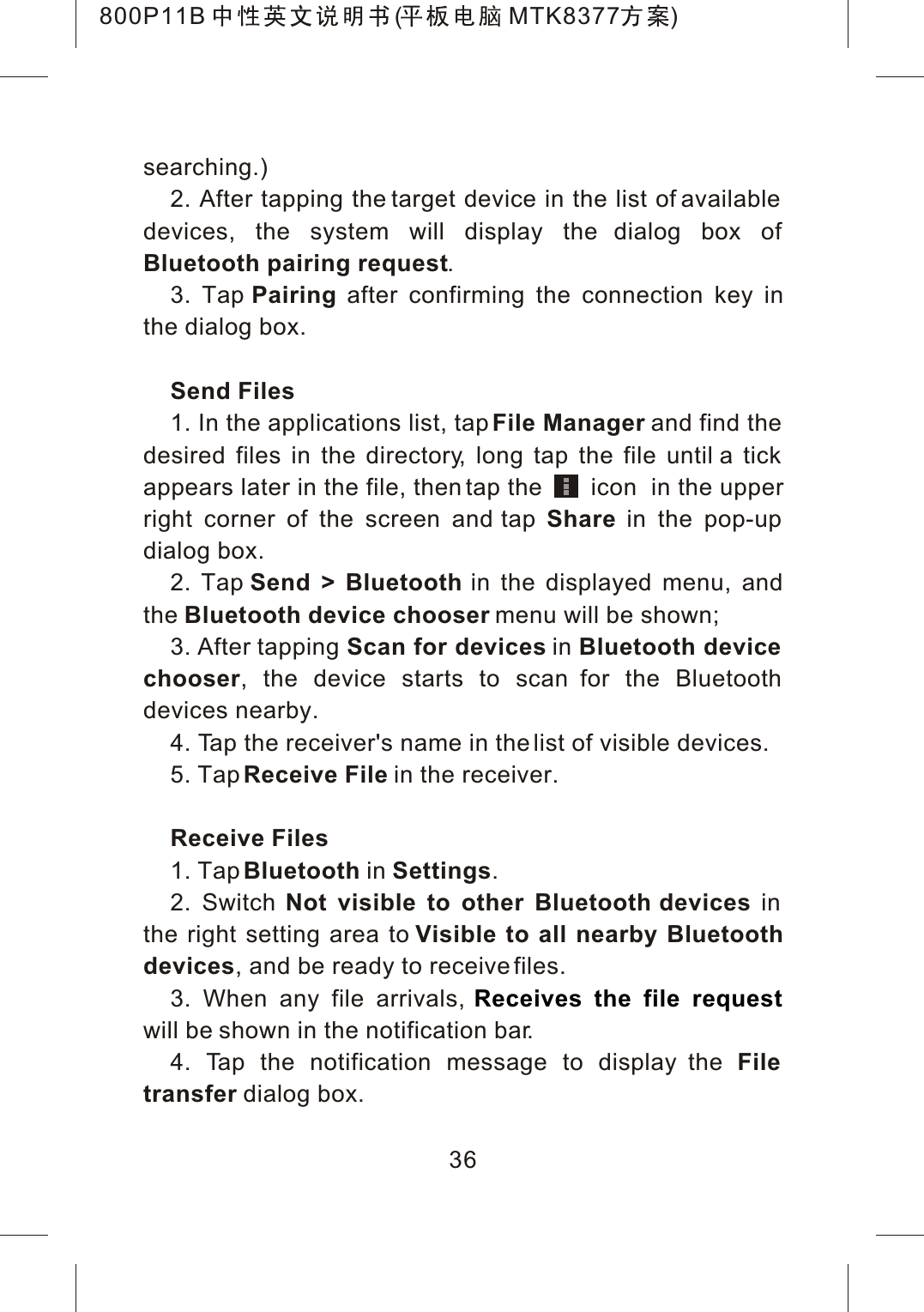 searching.)2. After tapping the target device in the list of available devices, the system will display the dialog box of Bluetooth pairing request.3. Tap Pairing after confirming the connection key inthe dialog box.Send Files1. In the applications list, tap File Manager and find the desired files in the directory, long tap the file until a tick appears later in the file, then tap the       icon  in the upperright corner of the screen and tap Share in the pop-up dialog box.2. Tap Send > Bluetooth in the displayed menu, and the Bluetooth device chooser menu will be shown;3. After tapping Scan for devices in Bluetooth device chooser, the device starts to scan for the Bluetooth devices nearby.4. Tap the receiver's name in the list of visible devices.5. TapReceive File in the receiver. Receive Files1. TapBluetooth in Settings.2. Switch Not visible to other Bluetooth devices in the right setting area to Visible to all nearby Bluetoothdevices, and be ready to receive files.3. When any file arrivals, will be shown in the notification bar.4. Tap the notification message to display the File transfer dialog box.Receives the file request36800P11B ( MTK8377 )