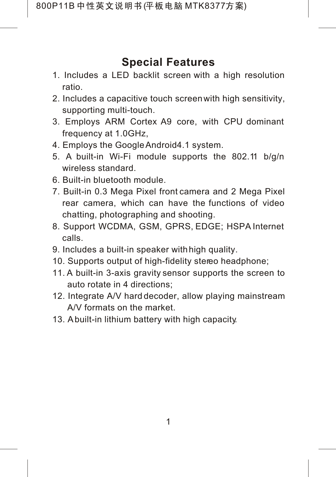 Special Features1. Includes a LED backlit screen with a high resolution ratio.2. Includes a capacitive touch screen with high sensitivity,supporting multi-touch.3. Employs ARM Cortex A9 core, with CPU dominant frequency at 1.0GHz,4. Employs the Google Android4.1 system.5. A built-in Wi-Fi module supports the 802.11 b/g/n wireless standard.6. Built-in bluetooth module.7. Built-in 0.3 Mega Pixel front camera and 2 Mega Pixelrear camera, which can have the functions of video chatting, photographing and shooting.8. Support WCDMA, GSM, GPRS, EDGE; HSPA Internet calls.9. Includes a built-in speaker with high quality.10. Supports output of high-fidelity stereo headphone;11. A built-in 3-axis gravity sensor supports the screen to auto rotate in 4 directions;12. Integrate A/V hard decoder, allow playing mainstreamA/V formats on the market.13. A built-in lithium battery with high capacity.1800P11B ( MTK8377 )