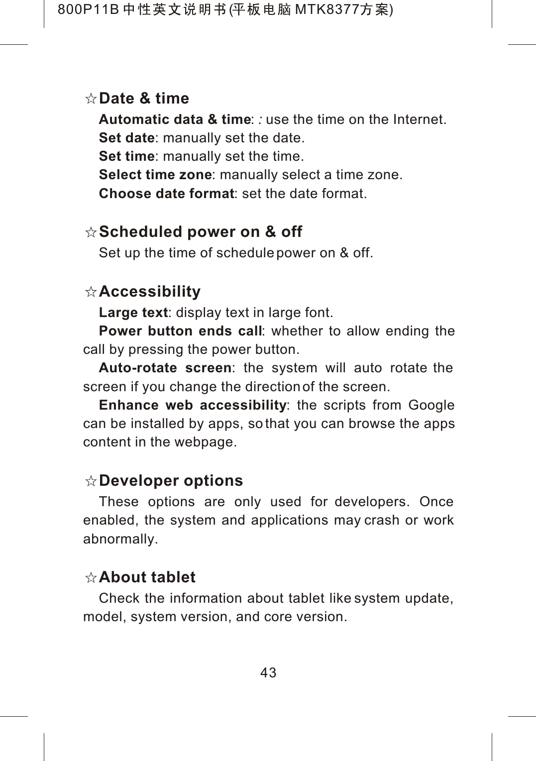 43Date &amp; timeAutomatic data &amp; time::use the time on the Internet.Set date: manually set the date.Set time: manually set the time.Select time zone: manually select a time zone.Choose date format: set the date format.Scheduled power on &amp; offSet up the time of schedule power on &amp; off.AccessibilityLarge text: display text in large font.Power button ends call: whether to allow ending thecall by pressing the power button.Auto-rotate screen: the system will auto rotate the screen if you change the direction of the screen. Enhance web accessibility: the scripts from Google can be installed by apps, so that you can browse the appscontent in the webpage.Developer optionsThese options are only used for developers. Once enabled, the system and applications may crash or work abnormally.About tabletCheck the information about tablet like system update, model, system version, and core version.800P11B ( MTK8377 )