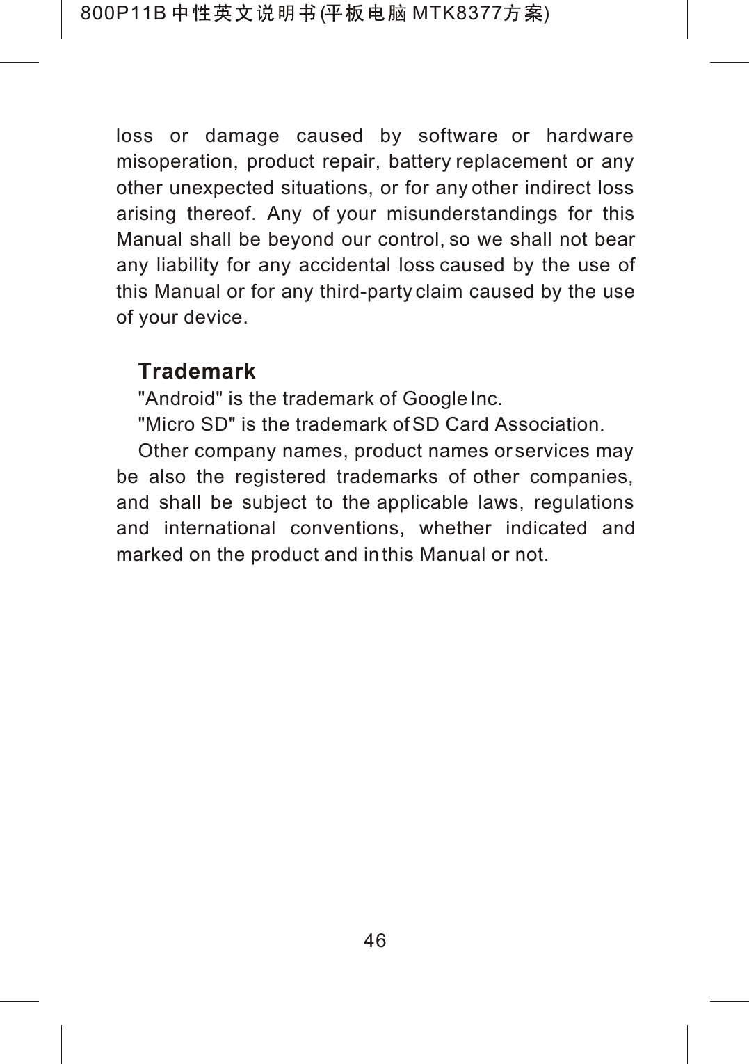 loss or damage caused by software or hardware misoperation, product repair, battery replacement or any other unexpected situations, or for any other indirect loss arising thereof. Any of your misunderstandings for this Manual shall be beyond our control, so we shall not bear any liability for any accidental loss caused by the use of this Manual or for any third-party claim caused by the use of your device.Trademark"Android" is the trademark of Google Inc."Micro SD" is the trademark of SD Card Association.Other company names, product names or services may be also the registered trademarks of other companies, and shall be subject to the applicable laws, regulations and international conventions, whether indicated andmarked on the product and in this Manual or not.46800P11B ( MTK8377 )