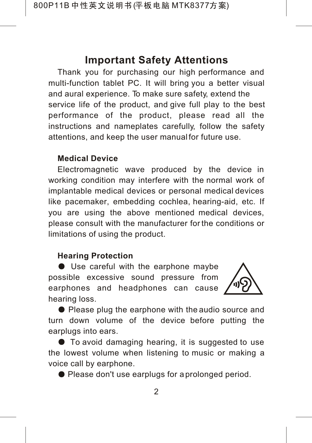 Important Safety AttentionsThank you for purchasing our high performance and multi-function tablet PC. It will bring you a better visual and aural experience. To make sure safety, extend the service life of the product, and give full play to the bestperformance of the product, please read all the instructions and nameplates carefully, follow the safety attentions, and keep the user manual for future use.Medical DeviceElectromagnetic wave produced by the device in working condition may interfere with the normal work of implantable medical devices or personal medical devices like pacemaker, embedding cochlea, hearing-aid, etc. If you are using the above mentioned medical devices, please consult with the manufacturer for the conditions or limitations of using the product.Hearing ProtectionUse careful with the earphone maybepossible excessive sound pressure from earphones and headphones can cause hearing loss. Please plug the earphone with the audio source and turn down volume of the device before putting the earplugs into ears. To avoid damaging hearing, it is suggested to use the lowest volume when listening to music or making a voice call by earphone. Please don't use earplugs for a prolonged period.2800P11B ( MTK8377 )