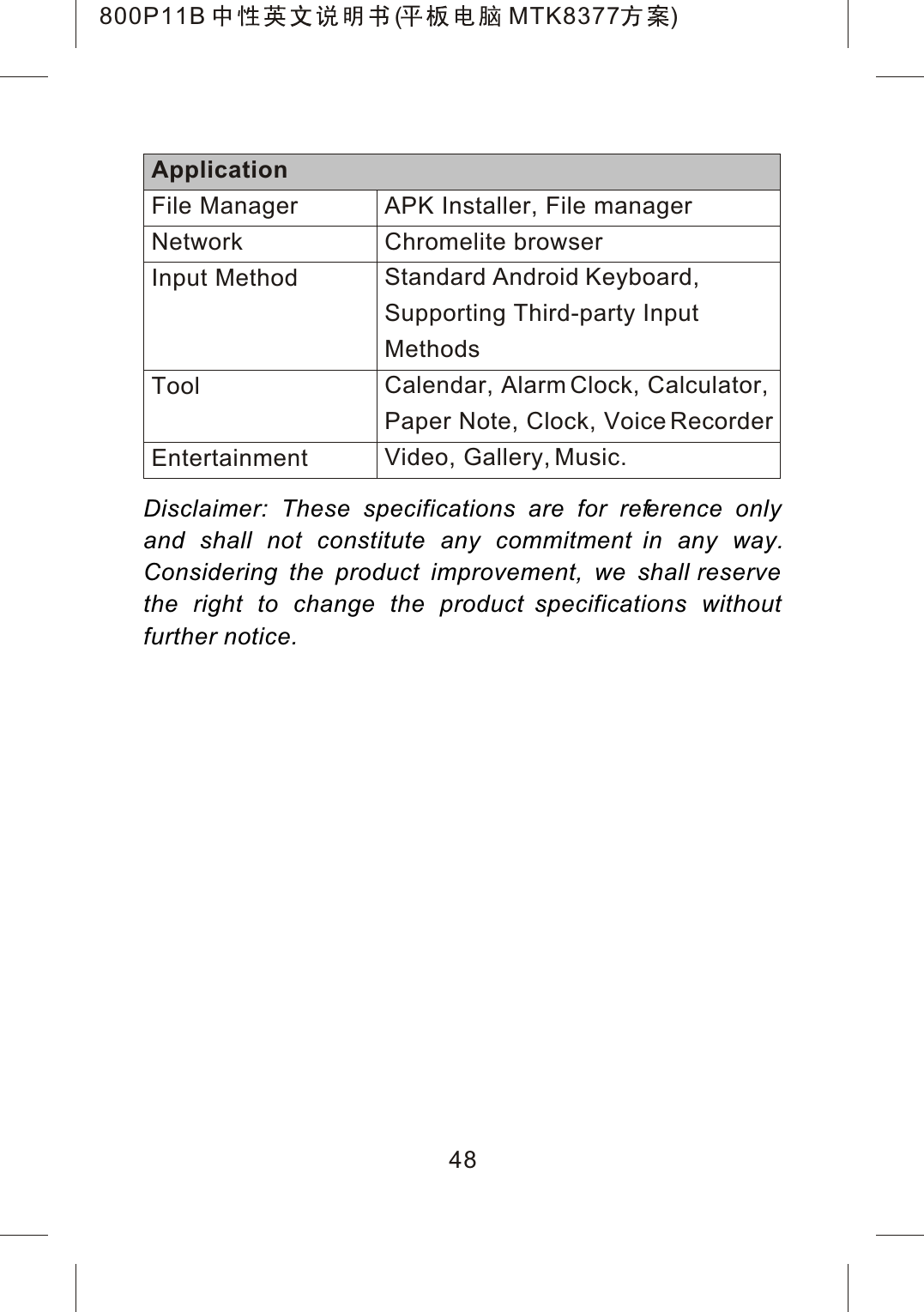 Disclaimer: These specifications are for reference only and shall not constitute any commitment in any way.Considering the product improvement, we shall reserve the right to change the product specifications without further notice.48APK Installer, File managerChromelite browserStandard Android Keyboard, Supporting Third-party Input MethodsCalendar, Alarm Clock, Calculator, Paper Note, Clock, Voice RecorderVideo, Gallery, Music.ApplicationFile ManagerNetworkInput MethodToolEntertainment800P11B ( MTK8377 )