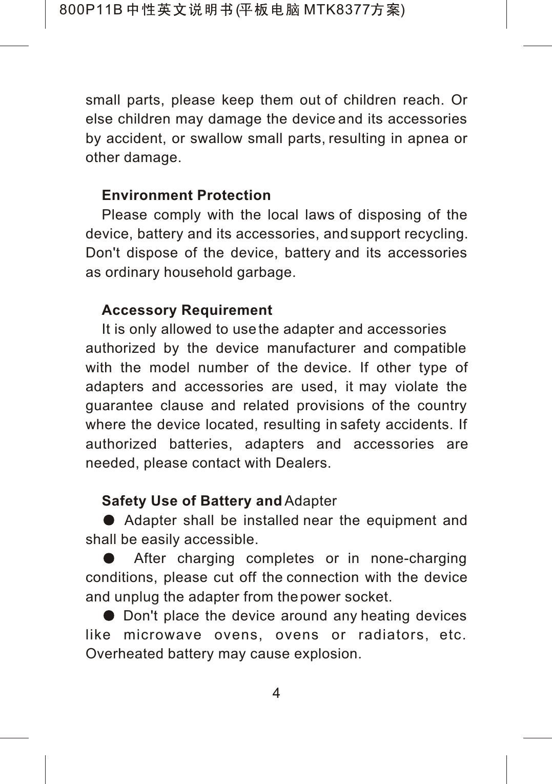 small parts, please keep them out of children reach. Or else children may damage the device and its accessories by accident, or swallow small parts, resulting in apnea or other damage.Environment ProtectionPlease comply with the local laws of disposing of the device, battery and its accessories, and support recycling. Don't dispose of the device, battery and its accessories as ordinary household garbage.Accessory RequirementIt is only allowed to use the adapter and accessories authorized by the device manufacturer and compatible with the model number of the device. If other type of adapters and accessories are used, it may violate the guarantee clause and related provisions of the country where the device located, resulting in safety accidents. If authorized batteries, adapters and accessories areneeded, please contact with Dealers.Safety Use of Battery and Adapter Adapter shall be installed near the equipment and shall be easily accessible. After charging completes or in none-charging conditions, please cut off the connection with the device and unplug the adapter from the power socket. Don't place the device around any heating devices like microwave ovens, ovens or radiators, etc. Overheated battery may cause explosion.4800P11B ( MTK8377 )
