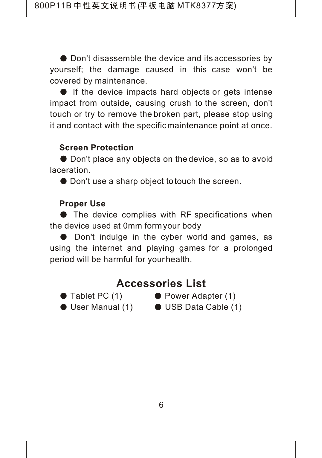  Don't disassemble the device and its accessories by yourself; the damage caused in this case won't be covered by maintenance. If the device impacts hard objects or gets intense impact from outside, causing crush to the screen, don't touch or try to remove the broken part, please stop using it and contact with the specific maintenance point at once.Screen Protection Don't place any objects on the device, so as to avoid laceration. Don't use a sharp object to touch the screen.Proper Use The device complies with RF specifications when the device used at 0mm form your body Don't indulge in the cyber world and games, as using the internet and playing games for a prolonged period will be harmful for your health.Accessories List Tablet PC (1)  Power Adapter (1) User Manual (1)  USB Data Cable (1)6800P11B ( MTK8377 )