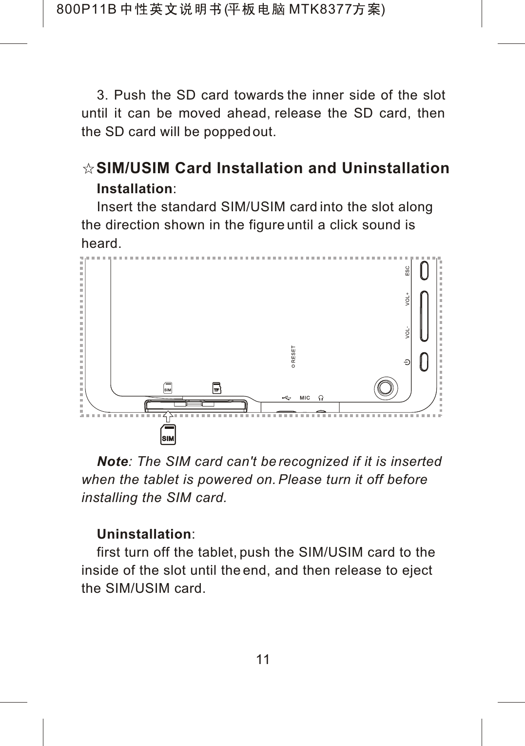 3. Push the SD card towards the inner side of the slotuntil it can be moved ahead, release the SD card, then the SD card will be popped out.Installation:Insert the standard SIM/USIM card into the slot along the direction shown in the figure until a click sound is heard.Note: The SIM card can't be recognized if it is inserted when the tablet is powered on. Please turn it off before installing the SIM card.Uninstallation:first turn off the tablet, push the SIM/USIM card to theinside of the slot until the end, and then release to ejectthe SIM/USIM card.11MICTFSIMSIMSIM/USIM Card Installation and Uninstallation800P11B ( MTK8377 )
