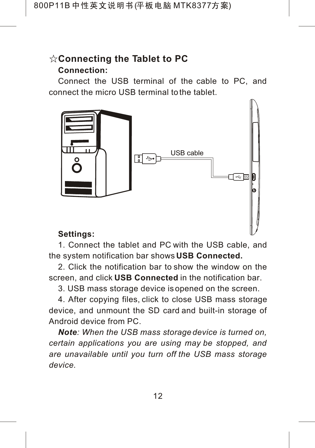 Connecting the Tablet to PCConnection:Connect the USB terminal of the cable to PC, and connect the micro USB terminal to the tablet.Settings:1. Connect the tablet and PC with the USB cable, and the system notification bar shows USB Connected.2. Click the notification bar to show the window on the screen, and click USB Connected in the notification bar.3. USB mass storage device is opened on the screen.4. After copying files, click to close USB mass storagedevice, and unmount the SD card and built-in storage of Android device from PC.Note: When the USB mass storage device is turned on, certain applications you are using may be stopped, and are unavailable until you turn off the USB mass storage device.USB cable12800P11B ( MTK8377 )