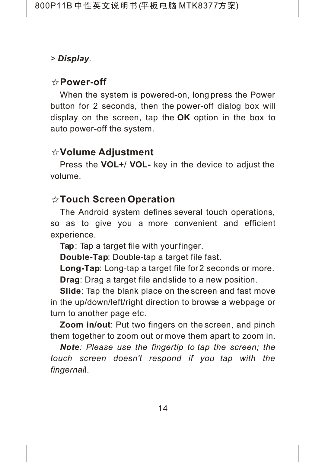 14>Display.Power-offWhen the system is powered-on, long press the Power button for 2 seconds, then the power-off dialog box will display on the screen, tap the OK option in the box to auto power-off the system.Volume AdjustmentPress the VOL+/VOL- key in the device to adjust the volume.Touch Screen OperationThe Android system defines several touch operations, so as to give you a more convenient and efficient experience.Tap : Tap a target file with your finger.Double-Tap: Double-tap a target file fast.Long-Tap: Long-tap a target file for 2 seconds or more.Drag: Drag a target file and slide to a new position.Slide: Tap the blank place on the screen and fast move in the up/down/left/right direction to browse a webpage or turn to another page etc.Zoom in/out: Put two fingers on the screen, and pinch them together to zoom out or move them apart to zoom in.Note: Please use the fingertip to tap the screen; the touch screen doesn't respond if you tap with the fingernail.800P11B ( MTK8377 )