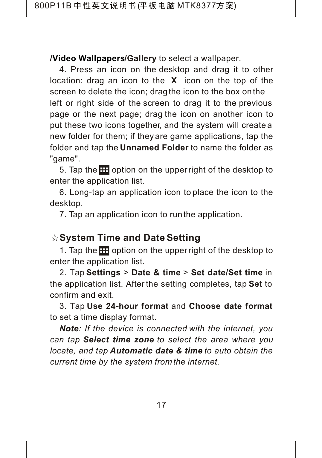 / /Gallery to select a wallpaper.4. Press an icon on the desktop and drag it to otherlocation: drag an icon to the Xicon on the top of thescreen to delete the icon; drag the icon to the box on theleft or right side of the screen to drag it to the previous page or the next page; drag the icon on another icon toput these two icons together, and the system will create a new folder for them; if they are game applications, tap the folder and tap the Unnamed Folder to name the folder as "game".5. Tap the      option on the upper right of the desktop to enter the application list.6. Long-tap an application icon to place the icon to the desktop.7. Tap an application icon to run the application.System Time and Date Setting1. Tap the      option on the upper right of the desktop to enter the application list.2. Tap Settings > Date &amp; time > Set date/Set time inthe application list. After the setting completes, tap Set toconfirm and exit.3. Tap Use 24-hour format and Choose date formatto set a time display format.Note: If the device is connected with the internet, you can tap Select time zone to select the area where youlocate, and tap Automatic date &amp; time to auto obtain the current time by the system from the internet.Video Wallpapers17800P11B ( MTK8377 )