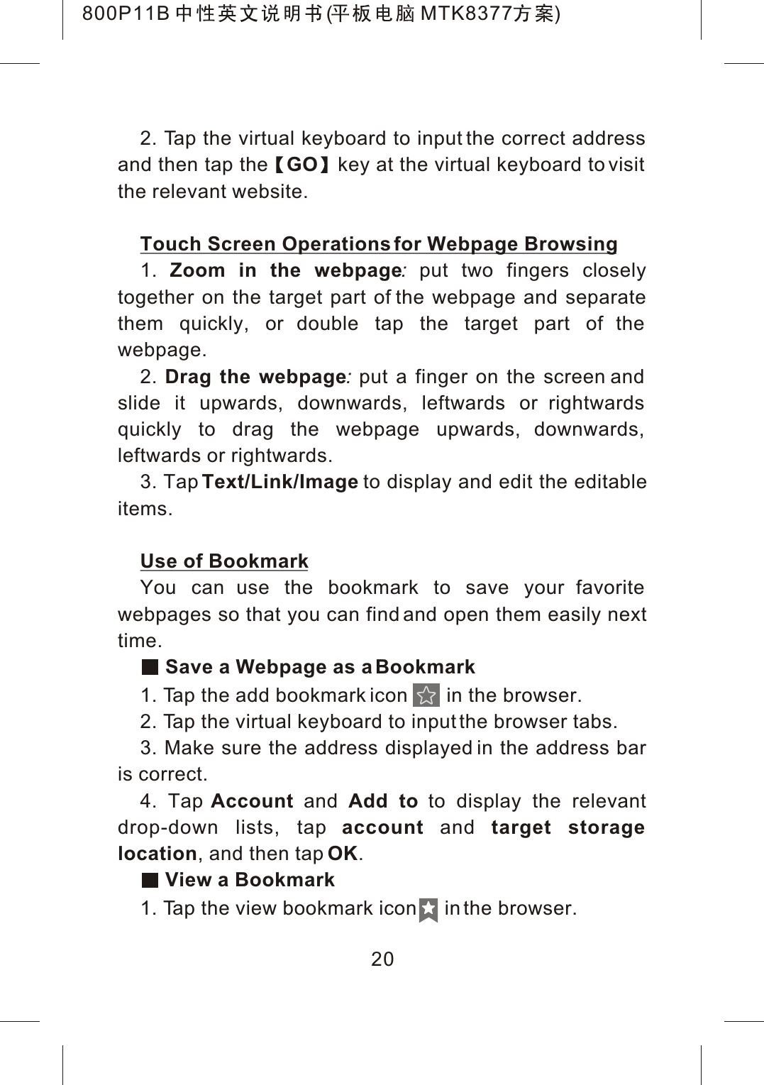 2. Tap the virtual keyboard to input the correct address and then tap the GO key at the virtual keyboard to visit the relevant website.Touch Screen Operations for Webpage Browsing1. Zoom in the webpage:put two fingers closely together on the target part of the webpage and separate them quickly, or double tap the target part of the webpage.2. Drag the webpage:put a finger on the screen and slide it upwards, downwards, leftwards or rightwards quickly to drag the webpage upwards, downwards, leftwards or rightwards.3. Tap Text/Link/Image to display and edit the editableitems.Use of BookmarkYou can use the bookmark to save your favorite webpages so that you can find and open them easily next time. Save a Webpage as a Bookmark1. Tap the add bookmark icon       in the browser.2. Tap the virtual keyboard to input the browser tabs.3. Make sure the address displayed in the address bar is correct.4. Tap Account and Add to to display the relevant drop-down lists, tap account and target storage location, and then tap OK. View a Bookmark1. Tap the view bookmark icon     in the browser.20800P11B ( MTK8377 )