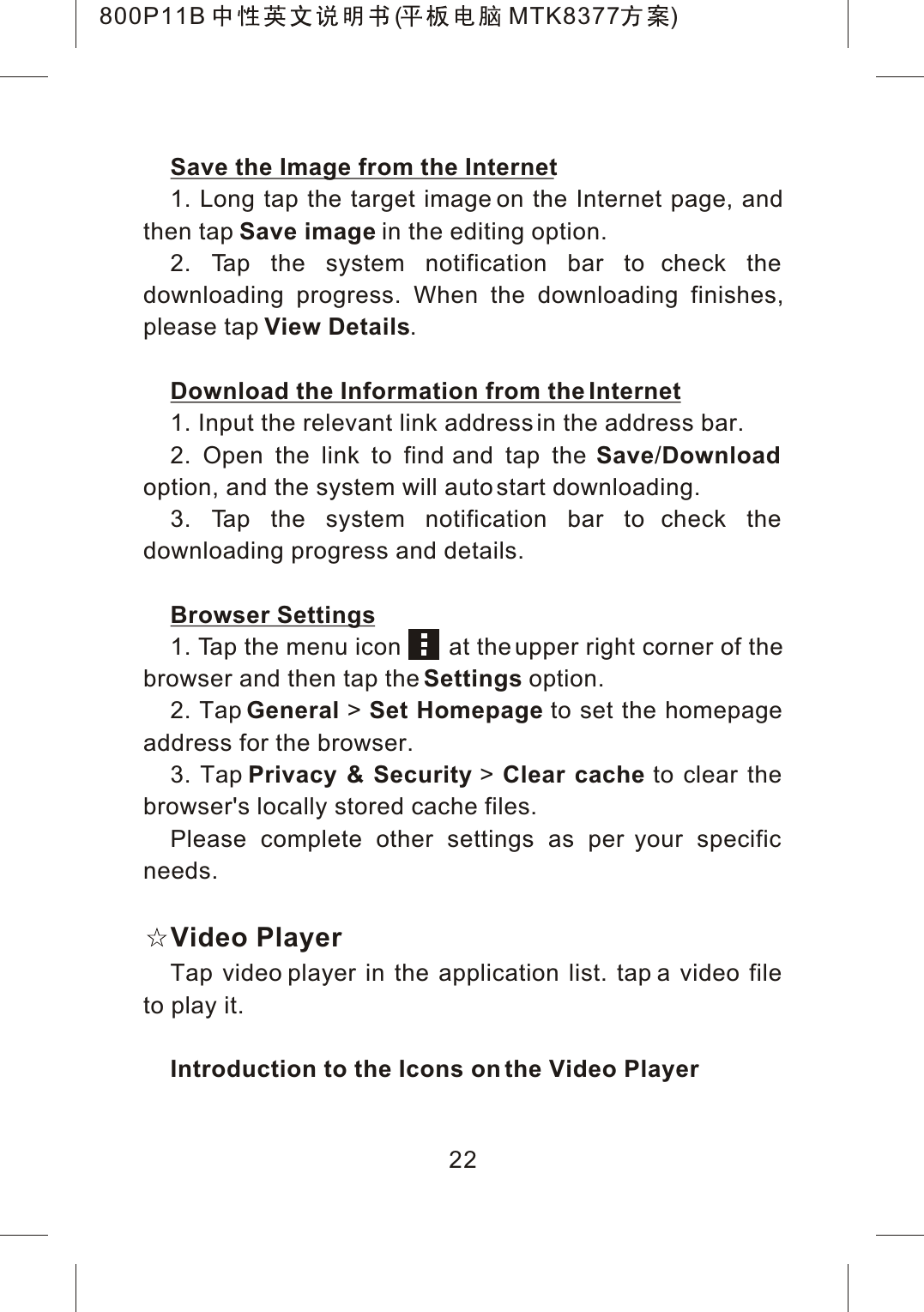 Save the Image from the Internet1. Long tap the target image on the Internet page, and then tap Save image in the editing option.2. Tap the system notification bar to check the downloading progress. When the downloading finishes,please tap View Details.Download the Information from the Internet1. Input the relevant link address in the address bar.2. Open the link to find and tap the Save/Downloadoption, and the system will auto start downloading.3. Tap the system notification bar to check the downloading progress and details.Browser Settings1. Tap the menu icon       at the upper right corner of the browser and then tap the Settings option.2. Tap General >Set Homepage to set the homepage address for the browser.3. Tap Privacy &amp; Security >Clear cache to clear the browser's locally stored cache files.Please complete other settings as per your specific needs.Video PlayerTap video player in the application list. tap a video file to play it.Introduction to the Icons on the Video Player22800P11B ( MTK8377 )