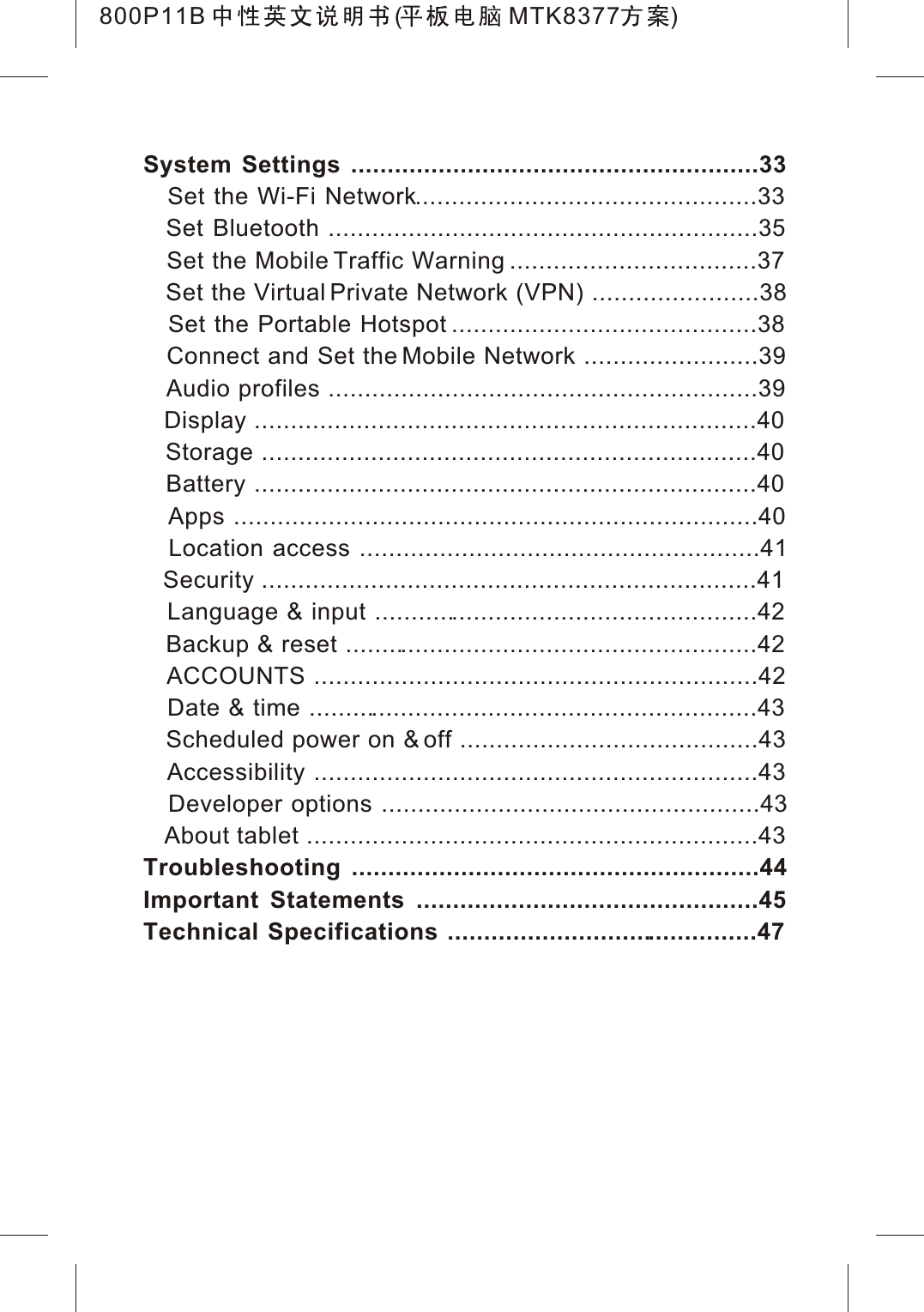 System Settings ........................................................33Set the Wi-Fi Network...............................................33   Set Bluetooth ...........................................................35   Set the Mobile Traffic Warning ..................................37   Set the Virtual Private Network (VPN) .......................38   Set the Portable Hotspot ..........................................38   Connect and Set the Mobile Network ........................39   Audio profiles ...........................................................39   Display .....................................................................40   Storage ....................................................................40   Battery .....................................................................40   Apps ........................................................................40   Location access .......................................................41   Security ....................................................................41   Language &amp; input .....................................................42   Backup &amp; reset .........................................................42   ACCOUNTS .............................................................42   Date &amp; time ..............................................................43   Scheduled power on &amp; off .........................................43   Accessibility .............................................................43   Developer options ....................................................43   About tablet ..............................................................43Troubleshooting ........................................................44Important Statements ...............................................45Technical Specifications ...........................................47800P11B ( MTK8377 )