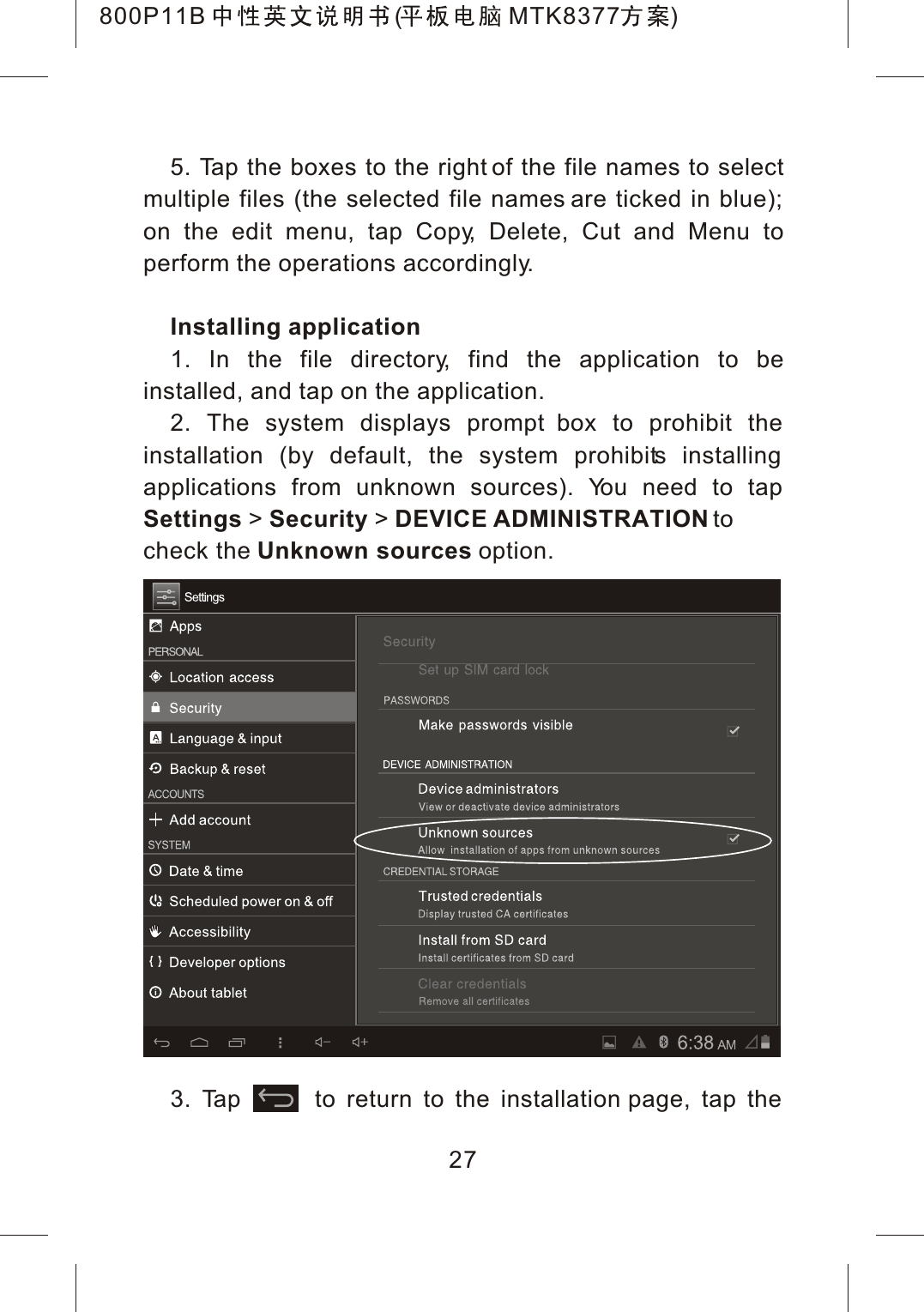 5. Tap the boxes to the right of the file names to selectmultiple files (the selected file names are ticked in blue); on the edit menu, tap Copy, Delete, Cut and Menu toperform the operations accordingly.Installing application1. In the file directory, find the application to beinstalled, and tap on the application.2. The system displays prompt box to prohibit the installation (by default, the system prohibits installing applications from unknown sources). You need to tapSettings >Security >DEVICE ADMINISTRATION tocheck the Unknown sources option.3. Tap       to return to the installation page, tap the 27800P11B ( MTK8377 )