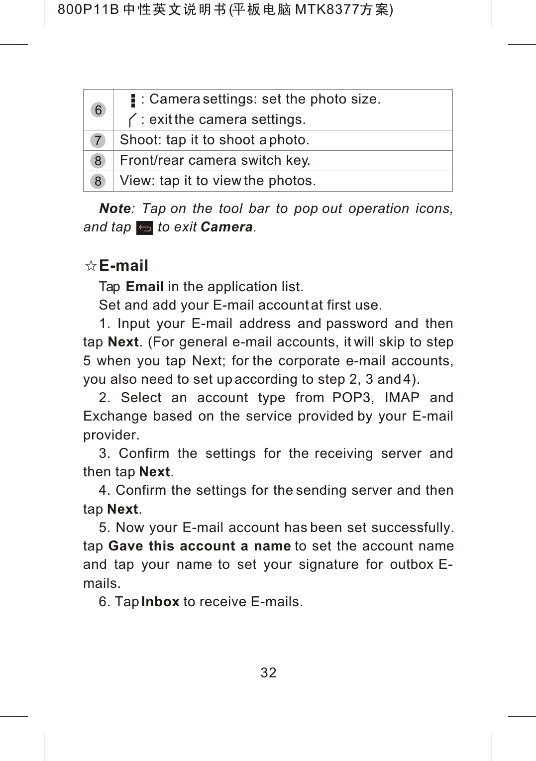 32Note: Tap on the tool bar to pop out operation icons, and tap to exit Camera.E-mailTap Email in the application list.Set and add your E-mail account at first use.1. Input your E-mail address and password and then tap Next. (For general e-mail accounts, it will skip to step 5 when you tap Next; for the corporate e-mail accounts, you also need to set up according to step 2, 3 and 4).2. Select an account type from POP3, IMAP and Exchange based on the service provided by your E-mail provider.3. Confirm the settings for the receiving server and then tap Next.4. Confirm the settings for the sending server and then tap Next.5. Now your E-mail account has been set successfully.tap Gave this account a name to set the account name and tap your name to set your signature for outbox E-mails.6. TapInbox to receive E-mails.78     : Camera settings: set the photo size.     : exit the camera settings.Shoot: tap it to shoot a photo.Front/rear camera switch key.View: tap it to view the photos.86800P11B ( MTK8377 )