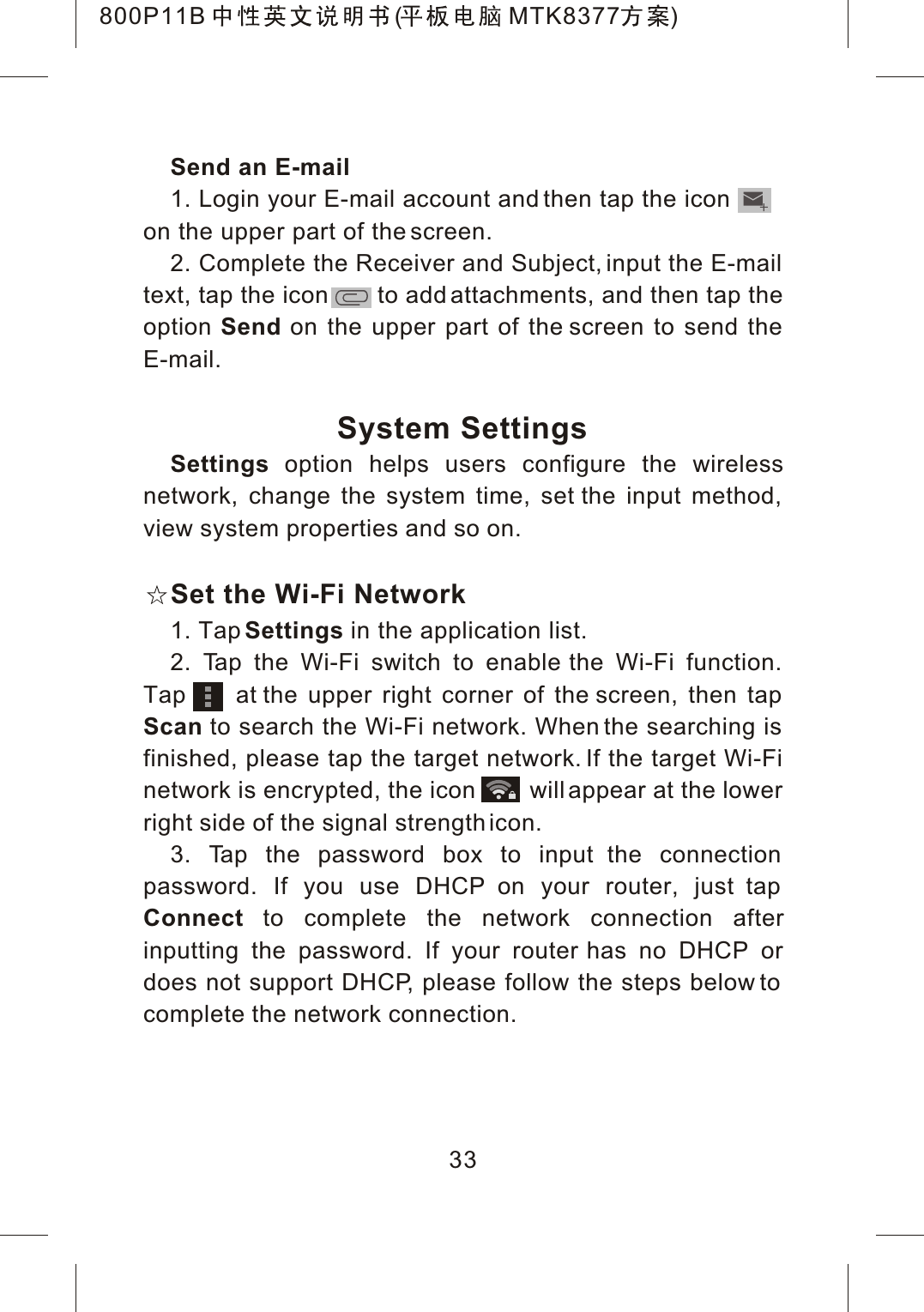 Send an E-mail1. Login your E-mail account and then tap the iconon the upper part of the screen.2. Complete the Receiver and Subject, input the E-mail text, tap the icon       to add attachments, and then tap the option Send on the upper part of the screen to send the E-mail.System SettingsSettings option helps users configure the wirelessnetwork, change the system time, set the input method, view system properties and so on.Set the Wi-Fi Network1. Tap Settings in the application list.2. Tap the Wi-Fi switch to enable the Wi-Fi function. Tap     at the upper right corner of the screen, then tap Scan to search the Wi-Fi network. When the searching is finished, please tap the target network. If the target Wi-Fi network is encrypted, the icon        will appear at the lower right side of the signal strength icon.3. Tap the password box to input the connection password. If you use DHCP on your router, just tap Connect to complete the network connection afterinputting the password. If your router has no DHCP or does not support DHCP, please follow the steps below to complete the network connection.33800P11B ( MTK8377 )