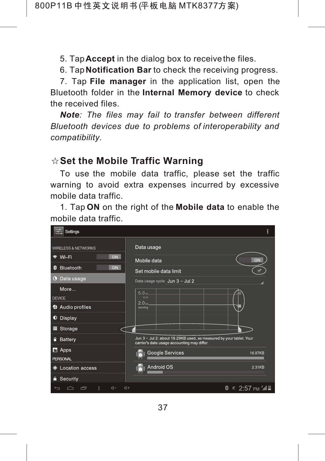 5. TapAccept in the dialog box to receive the files. 6. TapNotification Bar to check the receiving progress.7. Tap File manager in the application list, open theBluetooth folder in the Internal Memory device to check the received files.Note: The files may fail to transfer between different Bluetooth devices due to problems of interoperability and compatibility.Set the Mobile Traffic WarningTo use the mobile data traffic, please set the traffic warning to avoid extra expenses incurred by excessive mobile data traffic.1. Tap ON on the right of the Mobile data to enable the mobile data traffic.37800P11B ( MTK8377 )