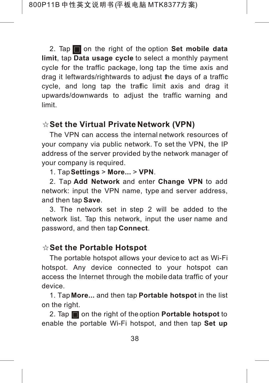 382. Tap    on the right of the option Set mobile data limit, tap Data usage cycle to select a monthly payment cycle for the traffic package, long tap the time axis anddrag it leftwards/rightwards to adjust the days of a trafficcycle, and long tap the traffic limit axis and drag itupwards/downwards to adjust the traffic warning and limit.Set the Virtual Private Network (VPN)The VPN can access the internal network resources of your company via public network. To set the VPN, the IP address of the server provided by the network manager of your company is required.1. TapSettings >More... >VPN.2. Tap Add Network and enter Change VPN to add network: input the VPN name, type and server address, and then tap Save.3. The network set in step 2 will be added to the network list. Tap this network, input the user name and password, and then tap Connect.Set the Portable HotspotThe portable hotspot allows your device to act as Wi-Fi hotspot. Any device connected to your hotspot can access the Internet through the mobile data traffic of your device.1. Tap More... and then tap Portable hotspot in the list on the right.2. Tap      on the right of the option Portable hotspot toenable the portable Wi-Fi hotspot, and then tap Set up 800P11B ( MTK8377 )