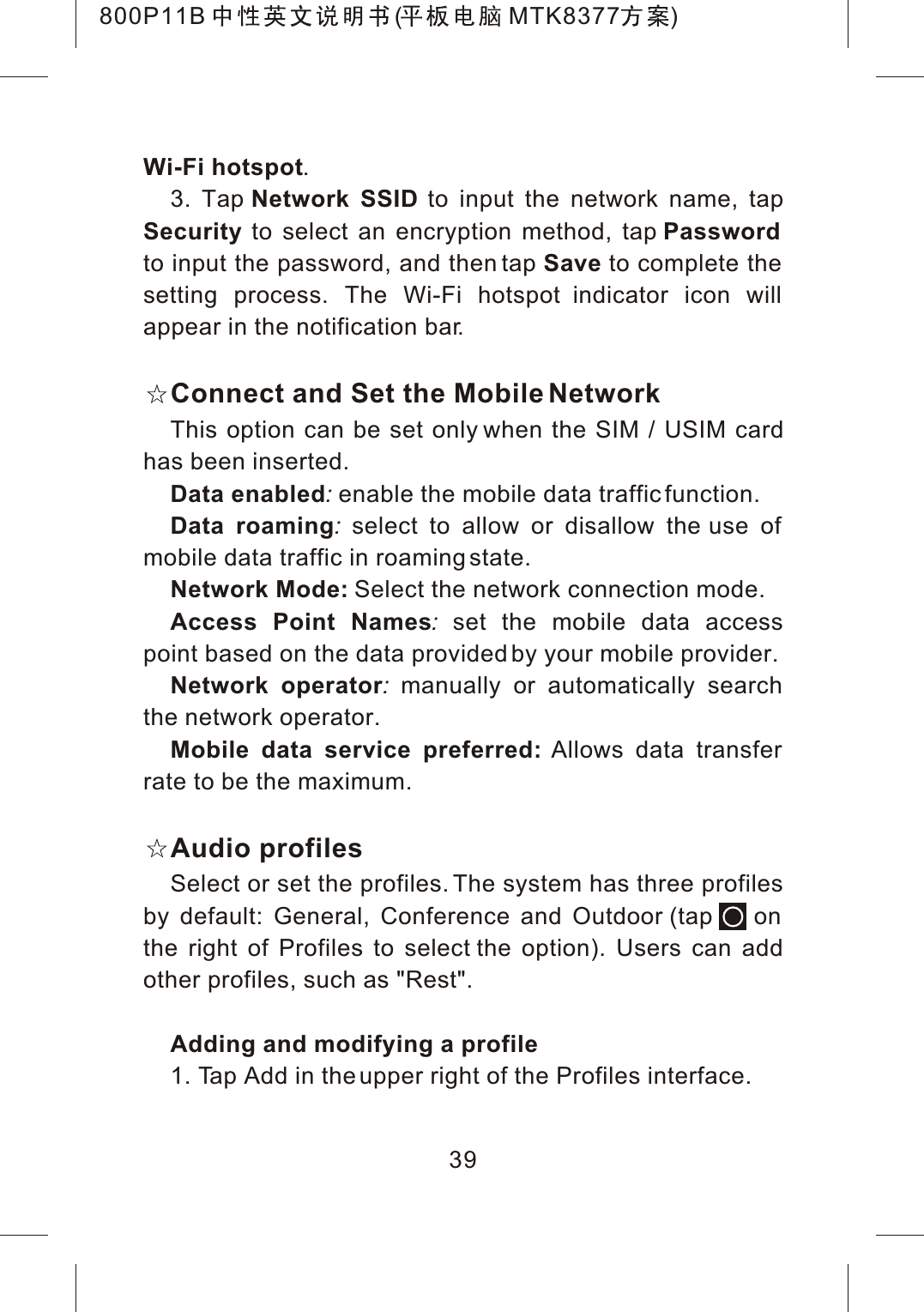 39Wi-Fi hotspot.3. Tap Network SSID to input the network name, tapSecurity to select an encryption method, tap Passwordto input the password, and then tap Save to complete the setting process. The Wi-Fi hotspot indicator icon will appear in the notification bar.Connect and Set the Mobile NetworkThis option can be set only when the SIM / USIM cardhas been inserted.Data enabled:enable the mobile data traffic function.Data roaming:select to allow or disallow the use of mobile data traffic in roaming state.Network Mode: Select the network connection mode.Access Point Names:set the mobile data access point based on the data provided by your mobile provider.Network operator:manually or automatically search the network operator.Mobile data service preferred: Allows data transfer rate to be the maximum.Audio profilesSelect or set the profiles. The system has three profiles by default: General, Conference and Outdoor (tap    on the right of Profiles to select the option). Users can add other profiles, such as "Rest".Adding and modifying a profile1. Tap Add in the upper right of the Profiles interface.800P11B ( MTK8377 )
