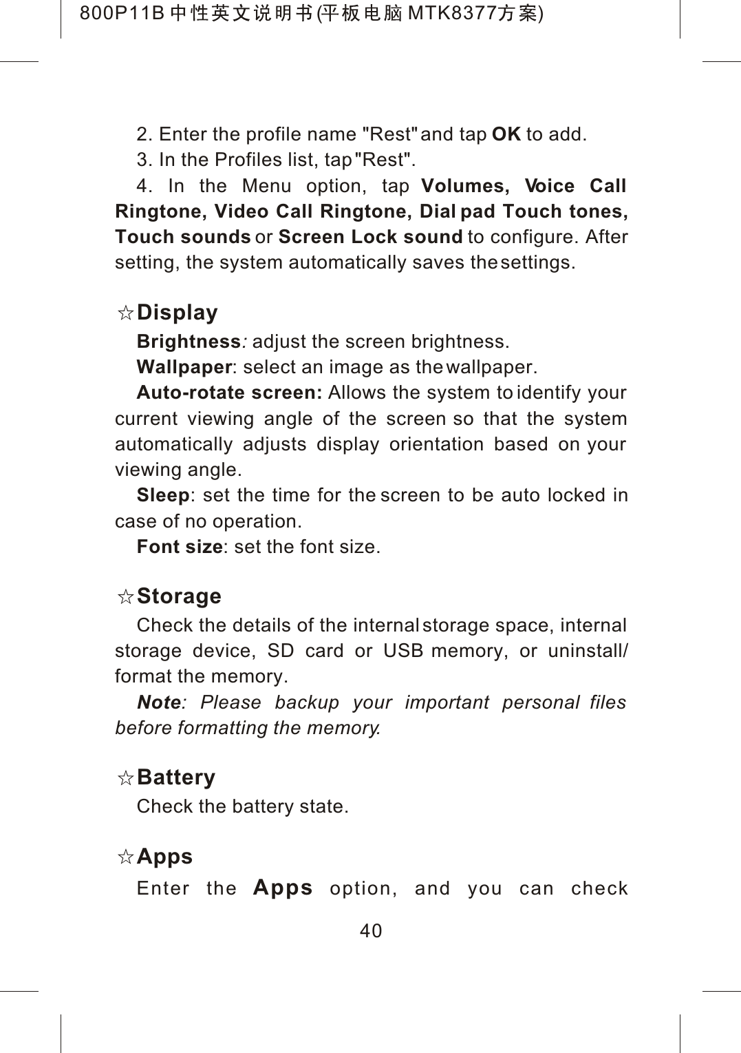 402. Enter the profile name "Rest" and tap OK to add.3. In the Profiles list, tap "Rest".4. In the Menu option, tap Volumes, Voice Call Ringtone, Video Call Ringtone, Dial pad Touch tones,Touch sounds or Screen Lock sound to configure. After setting, the system automatically saves the settings.DisplayBrightness:adjust the screen brightness.Wallpaper: select an image as the wallpaper.Auto-rotate screen: Allows the system to identify your current viewing angle of the screen so that the system automatically adjusts display orientation based on your viewing angle.Sleep: set the time for the screen to be auto locked incase of no operation.Font size: set the font size.StorageCheck the details of the internal storage space, internal storage device, SD card or USB memory, or uninstall/format the memory.Note: Please backup your important personal files before formatting the memory.BatteryCheck the battery state.AppsEnter the Apps option, and you can check 800P11B ( MTK8377 )
