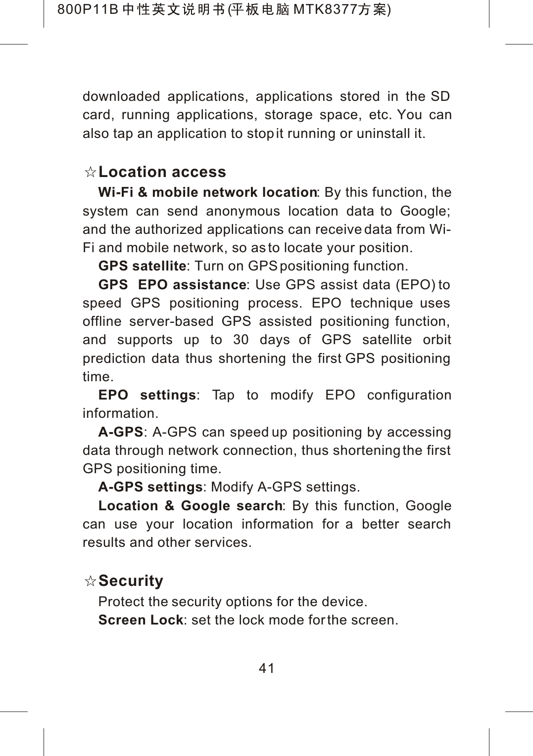 41downloaded applications, applications stored in the SD card, running applications, storage space, etc. You canalso tap an application to stop it running or uninstall it.Location accessWi-Fi &amp; mobile network location: By this function, the system can send anonymous location data to Google; and the authorized applications can receive data from Wi-Fi and mobile network, so as to locate your position.GPS satellite: Turn on GPS positioning function.GPS  EPO assistance: Use GPS assist data (EPO) to speed GPS positioning process. EPO technique uses offline server-based GPS assisted positioning function, and supports up to 30 days of GPS satellite orbit prediction data thus shortening the first GPS positioning time.EPO settings: Tap to modify EPO configuration information.A-GPS: A-GPS can speed up positioning by accessing data through network connection, thus shortening the first GPS positioning time.A-GPS settings: Modify A-GPS settings.Location &amp; Google search: By this function, Google can use your location information for a better search results and other services.SecurityProtect the security options for the device.Screen Lock: set the lock mode for the screen.800P11B ( MTK8377 )