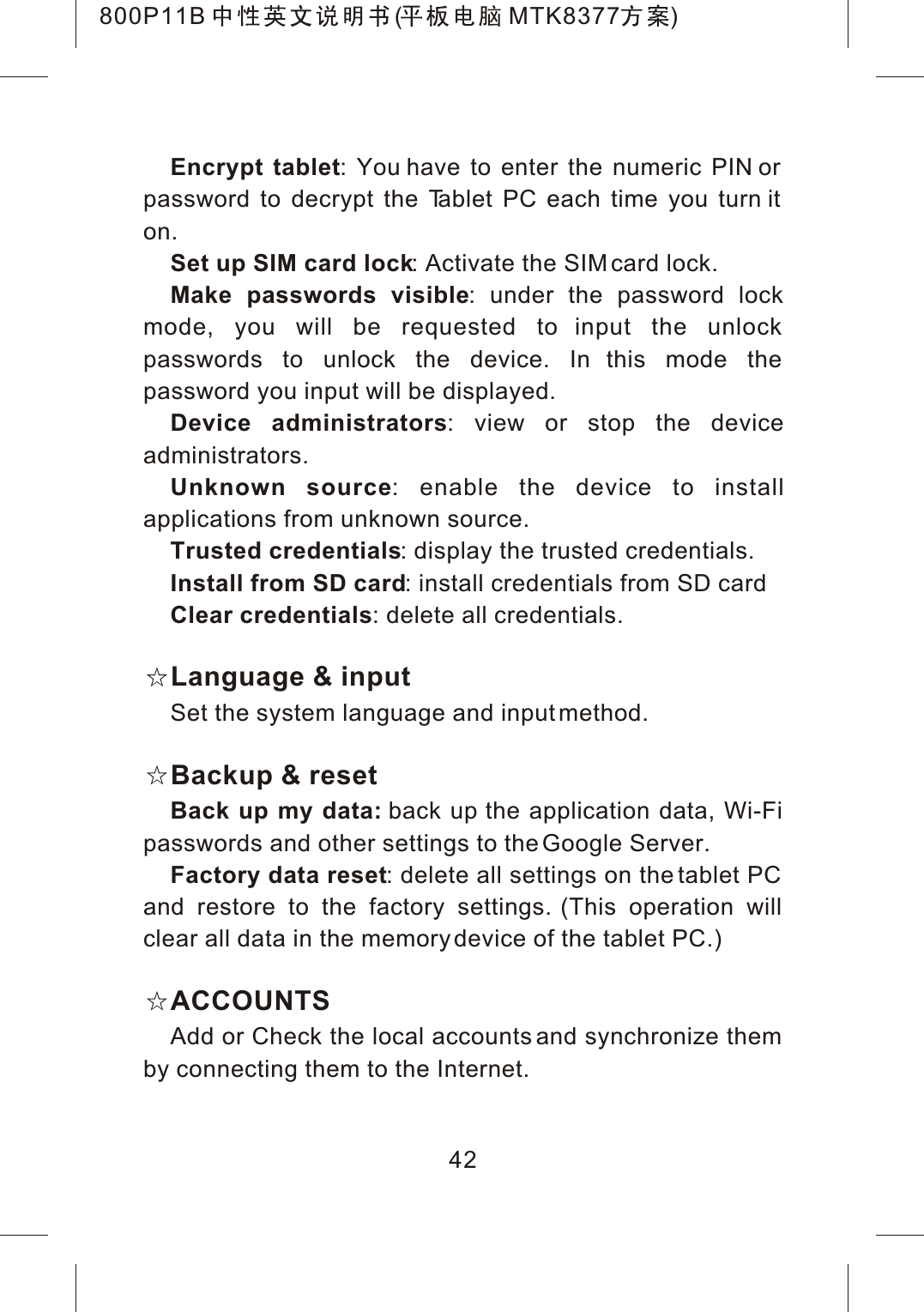 42Encrypt tablet: You have to enter the numeric PIN or password to decrypt the Tablet PC each time you turn it on.Set up SIM card lock: Activate the SIM card lock.Make passwords visible: under the password lock mode, you will be requested to input the unlock passwords to unlock the device. In this mode the password you input will be displayed.Device administrators: view or stop the deviceadministrators.Unknown source: enable the device to installapplications from unknown source.Trusted credentials: display the trusted credentials.Install from SD card: install credentials from SD cardClear credentials: delete all credentials.Language &amp; inputSet the system language and input method.Backup &amp; resetBack up my data: back up the application data, Wi-Fi passwords and other settings to the Google Server.Factory data reset: delete all settings on the tablet PC and restore to the factory settings. (This operation will clear all data in the memory device of the tablet PC.)ACCOUNTSAdd or Check the local accounts and synchronize them by connecting them to the Internet.800P11B ( MTK8377 )
