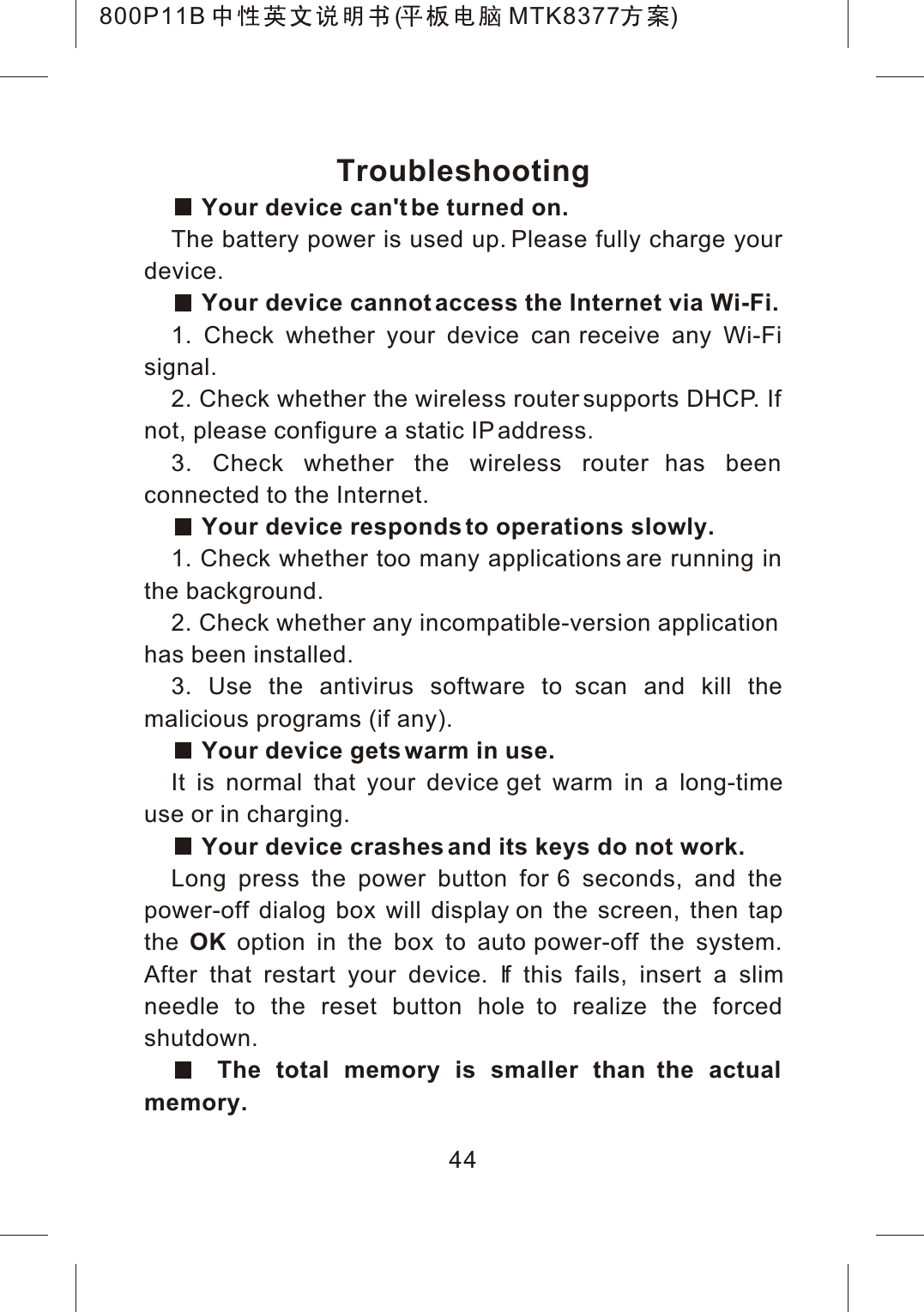 44TroubleshootingYour device can't be turned on.The battery power is used up. Please fully charge your device.Your device cannot access the Internet via Wi-Fi.1. Check whether your device can receive any Wi-Fi signal.2. Check whether the wireless router supports DHCP. If not, please configure a static IP address.3. Check whether the wireless router has been connected to the Internet.Your device responds to operations slowly.1. Check whether too many applications are running in the background.2. Check whether any incompatible-version applicationhas been installed.3. Use the antivirus software to scan and kill the malicious programs (if any).Your device gets warm in use.It is normal that your device get warm in a long-time use or in charging.Your device crashes and its keys do not work.Long press the power button for 6 seconds, and the power-off dialog box will display on the screen, then tap the OK option in the box to auto power-off the system. After that restart your device. If this fails, insert a slimneedle to the reset button hole to realize the forced shutdown.The total memory is smaller than the actual memory.800P11B ( MTK8377 )