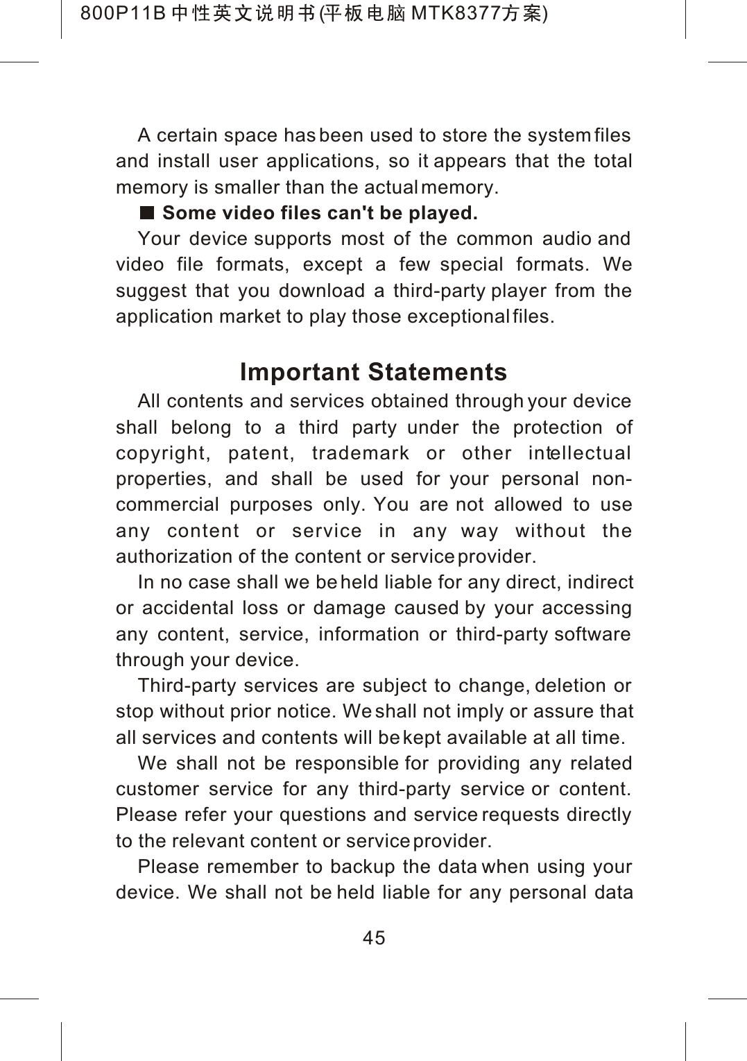 45A certain space has been used to store the system files and install user applications, so it appears that the total memory is smaller than the actual memory.Some video files can't be played.Your device supports most of the common audio and video file formats, except a few special formats. We suggest that you download a third-party player from the application market to play those exceptional files.Important StatementsAll contents and services obtained through your device shall belong to a third party under the protection of copyright, patent, trademark or other intellectualproperties, and shall be used for your personal non-commercial purposes only. You are not allowed to use any content or service in any way without the authorization of the content or service provider.In no case shall we be held liable for any direct, indirector accidental loss or damage caused by your accessing any content, service, information or third-party software through your device.Third-party services are subject to change, deletion or stop without prior notice. We shall not imply or assure thatall services and contents will be kept available at all time.We shall not be responsible for providing any related customer service for any third-party service or content. Please refer your questions and service requests directly to the relevant content or service provider.Please remember to backup the data when using your device. We shall not be held liable for any personal data800P11B ( MTK8377 )