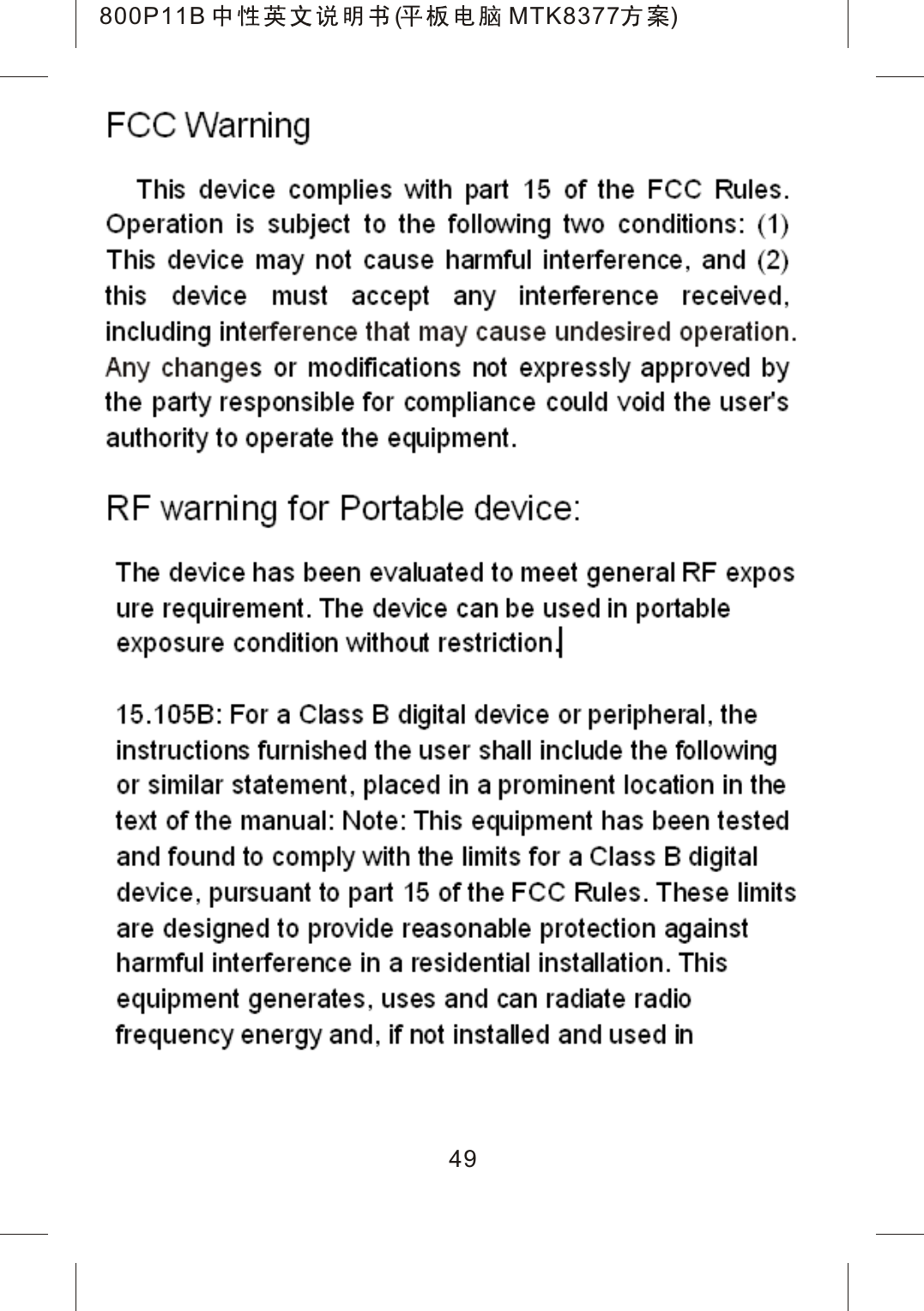 800P11B (MTK8377 )FCC Warning This device complies with part 15 of the FCC Rules. Operation is subject to the following two conditions: (1) This device may not cause harmful interference, and (2) this device must accept any interference received, including interference that may cause undesired operation. Any changes or modifications not expressly approved by the party responsible for compliance could void the user's authority to operate the equipment. 15.105B: For a Class B digital device or peripheral, thenstructions furnished the user shall include the following or similar statement, placed in a prominent location in thetext of the manual: Note: This equipment has been tested  and found to comply with the limits for a Class B digital  device, pursuant to part 15 of the FCC Rules. These limits are designed to provide reasonable protection againstharmful interference in a residential installation. This equipment generates, uses and can radiate radio frequency energy and, if not installed and used in 49