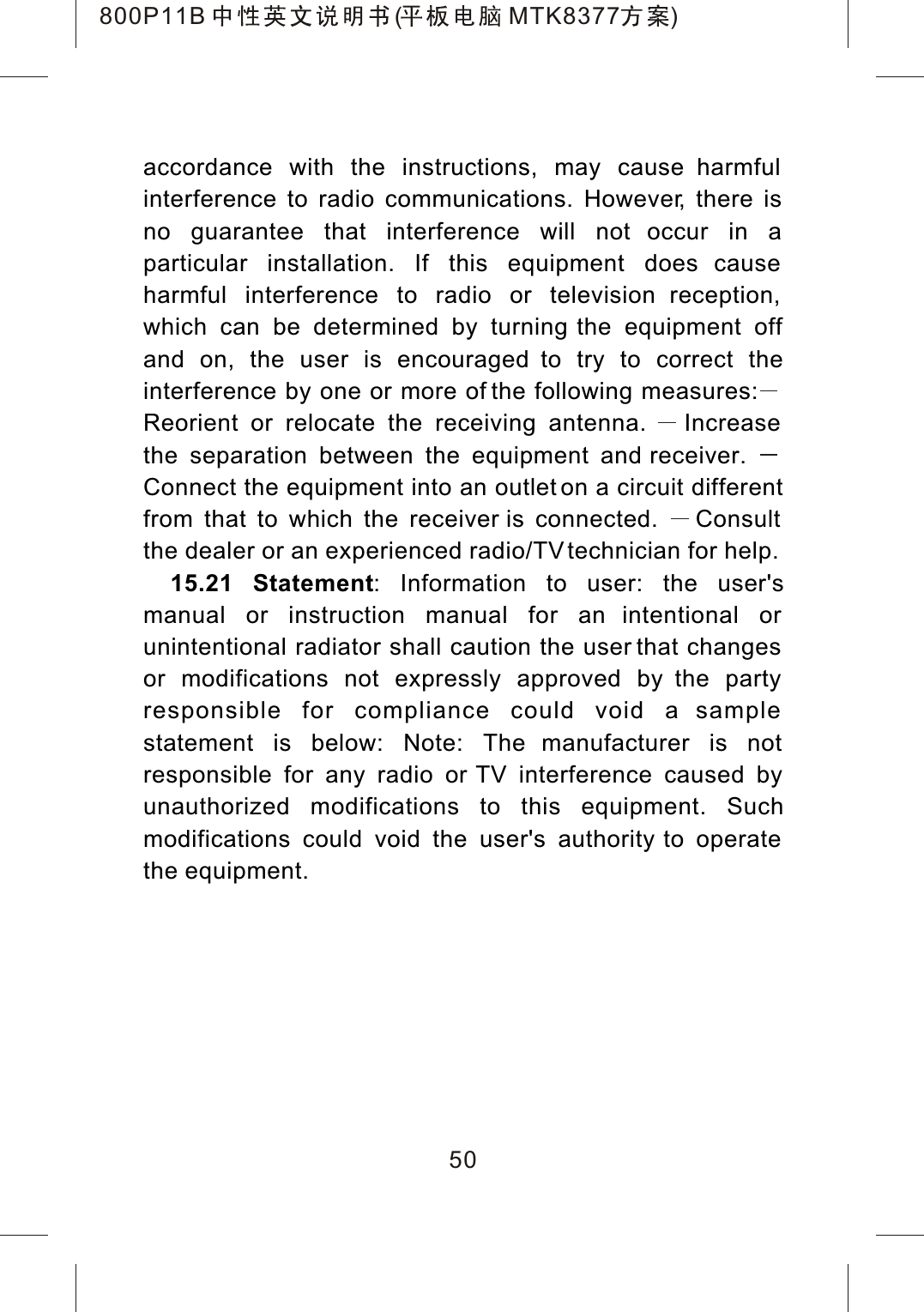 accordance with the instructions, may cause harmful interference to radio communications. However, there is no guarantee that interference will not occur in a particular installation. If this equipment does cause harmful interference to radio or television reception, which can be determined by turning the equipment off and on, the user is encouraged to try to correct the interference by one or more of the following measures:Reorient or relocate the receiving antenna. Increasethe separation between the equipment and receiver. Connect the equipment into an outlet on a circuit different from that to which the receiver is connected.  Consultthe dealer or an experienced radio/TV technician for help.15.21 Statement: Information to user: the user'smanual or instruction manual for an intentional or unintentional radiator shall caution the user that changes or modifications not expressly approved by the party responsible for compliance could void a sample statement is below: Note: The manufacturer is not responsible for any radio or TV interference caused by unauthorized modifications to this equipment. Suchmodifications could void the user's authority to operate the equipment.50800P11B ( MTK8377 )