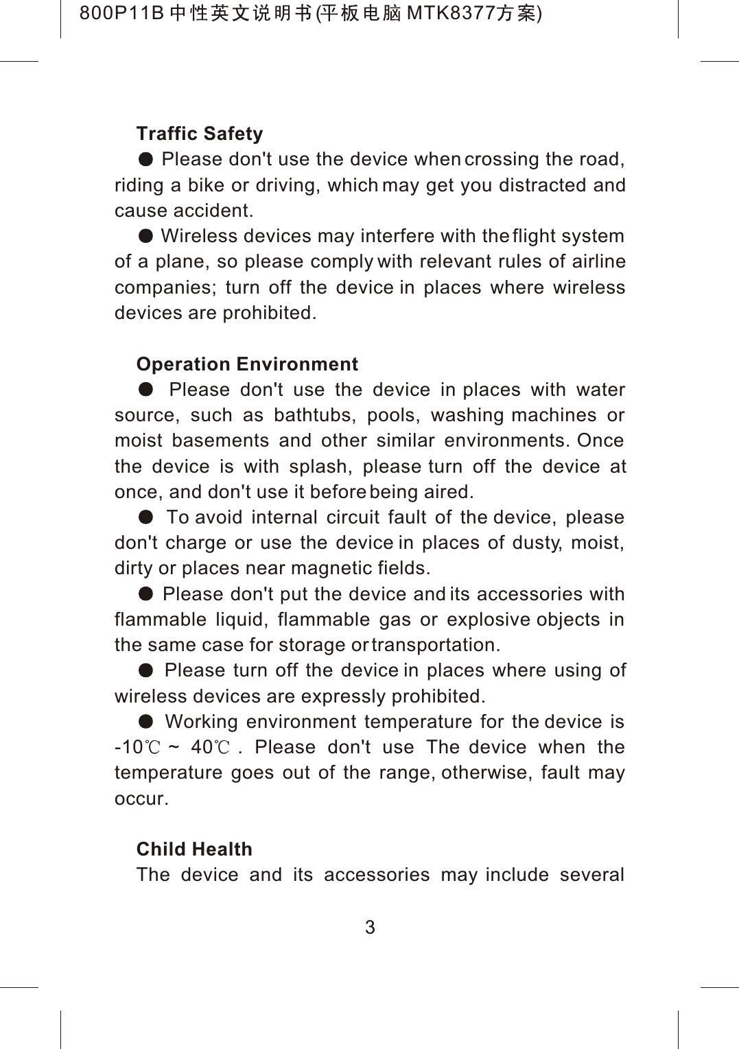 Traffic Safety Please don't use the device when crossing the road, riding a bike or driving, which may get you distracted and cause accident. Wireless devices may interfere with the flight system of a plane, so please comply with relevant rules of airline companies; turn off the device in places where wireless devices are prohibited.Operation Environment Please don't use the device in places with water source, such as bathtubs, pools, washing machines or moist basements and other similar environments. Once the device is with splash, please turn off the device atonce, and don't use it before being aired. To avoid internal circuit fault of the device, please don't charge or use the device in places of dusty, moist, dirty or places near magnetic fields. Please don't put the device and its accessories with flammable liquid, flammable gas or explosive objects in the same case for storage or transportation. Please turn off the device in places where using of wireless devices are expressly prohibited. Working environment temperature for the device is-10 ~ 40. Please don't use The device when the temperature goes out of the range, otherwise, fault may occur.Child HealthThe device and its accessories may include several 3800P11B ( MTK8377 )