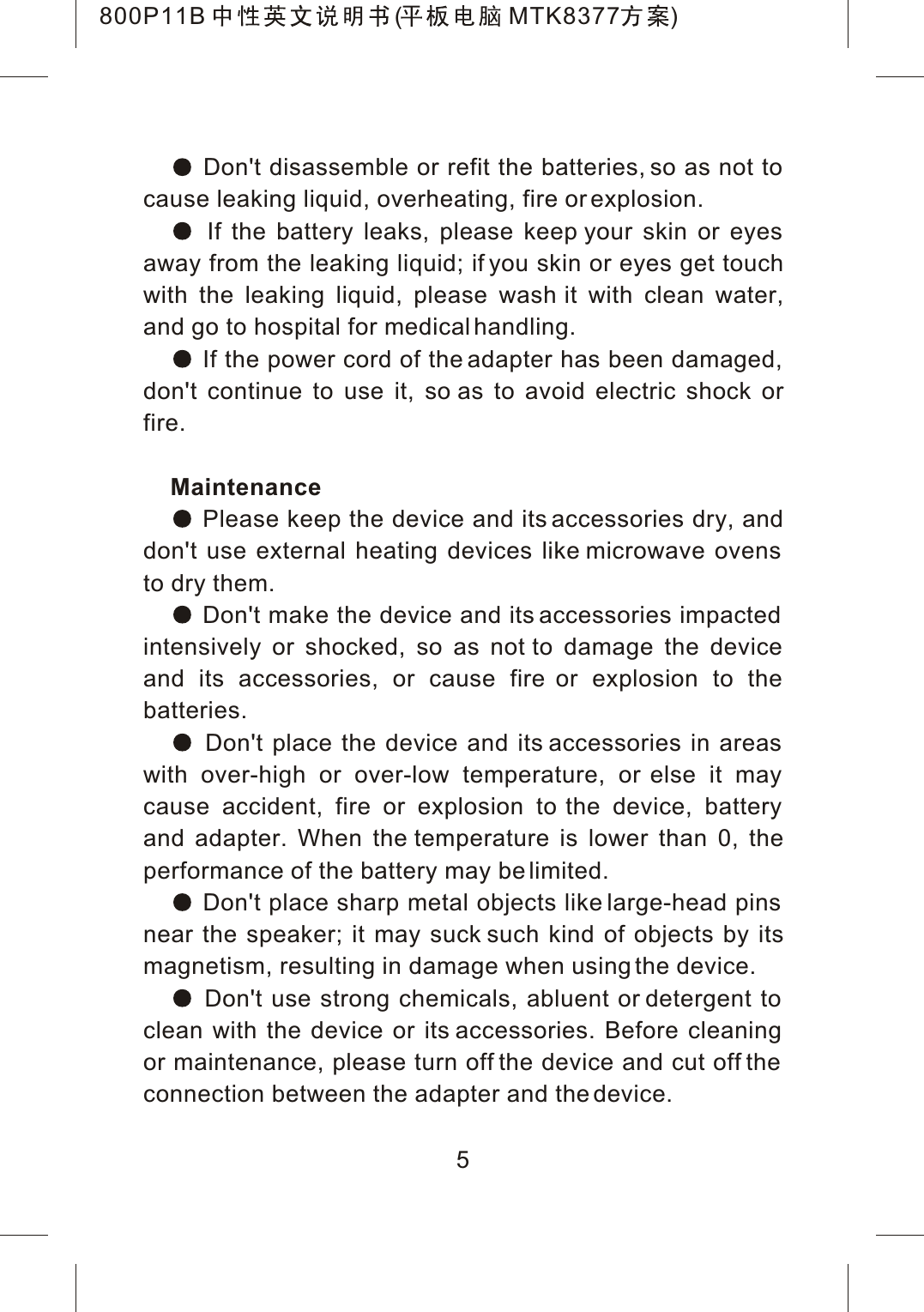  Don't disassemble or refit the batteries, so as not to cause leaking liquid, overheating, fire or explosion. If the battery leaks, please keep your skin or eyes away from the leaking liquid; if you skin or eyes get touchwith the leaking liquid, please wash it with clean water,and go to hospital for medical handling. If the power cord of the adapter has been damaged, don't continue to use it, so as to avoid electric shock orfire.Maintenance Please keep the device and its accessories dry, anddon't use external heating devices like microwave ovens to dry them. Don't make the device and its accessories impacted intensively or shocked, so as not to damage the device and its accessories, or cause fire or explosion to the batteries. Don't place the device and its accessories in areas with over-high or over-low temperature, or else it may cause accident, fire or explosion to the device, battery and adapter. When the temperature is lower than 0, theperformance of the battery may be limited. Don't place sharp metal objects like large-head pins near the speaker; it may suck such kind of objects by itsmagnetism, resulting in damage when using the device. Don't use strong chemicals, abluent or detergent to clean with the device or its accessories. Before cleaning or maintenance, please turn off the device and cut off the connection between the adapter and the device.5800P11B ( MTK8377 )