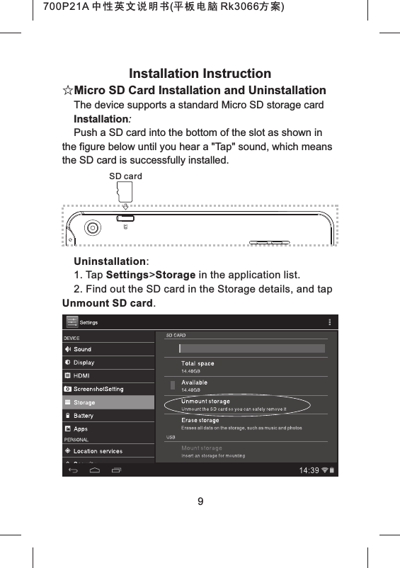 Installation Instruction☆Micro SD Card Installation and UninstallationThe device supports a standard Micro SD storage cardInstallation:Push a SD card into the bottom of the slot as shown in the figure below until you hear a "Tap" sound, which means the SD card is successfully installed.Uninstallation:1. Tap Settings>Storage in the application list.2. Find out the SD card in the Storage details, and tap Unmount SD card.9SD card700P21A 中性英文说明书(平板电脑 Rk3066方案) 