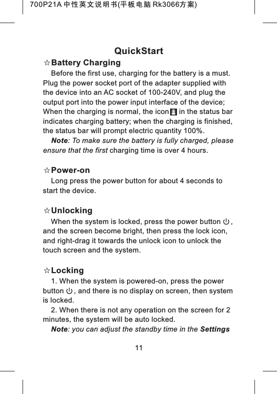 11QuickStart☆Battery ChargingBefore the first use, charging for the battery is a must. Plug the power socket port of the adapter supplied with the device into an AC socket of 100-240V, and plug the output port into the power input interface of the device; When the charging is normal, the icon     in the status bar indicates charging battery; when the charging is finished, the status bar will prompt electric quantity 100%.Note: To make sure the battery is fully charged, please ensure that the first charging time is over 4 hours.☆Power-onLong press the power button for about 4 seconds to start the device.☆UnlockingWhen the system is locked, press the power button     , and the screen become bright, then press the lock icon, and right-drag it towards the unlock icon to unlock the touch screen and the system.☆Locking1. When the system is powered-on, press the power button     , and there is no display on screen, then system is locked.2. When there is not any operation on the screen for 2 minutes, the system will be auto locked.Note: you can adjust the standby time in the Settings 700P21A 中性英文说明书(平板电脑 Rk3066方案) 