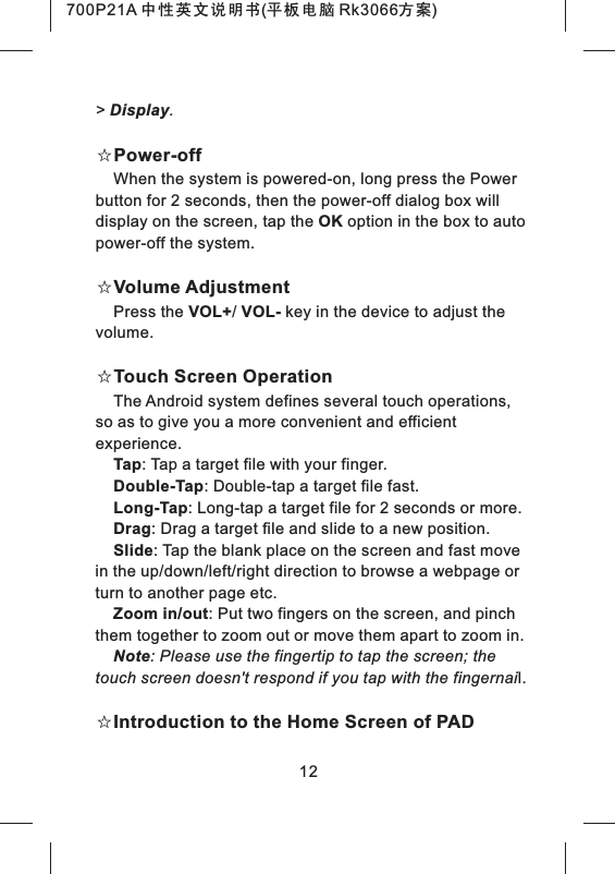 > Display.☆Power-offWhen the system is powered-on, long press the Power button for 2 seconds, then the power-off dialog box will display on the screen, tap the OK option in the box to auto power-off the system.☆Volume AdjustmentPress the VOL+/ VOL- key in the device to adjust thevolume.☆Touch Screen OperationThe Android system defines several touch operations, so as to give you a more convenient and efficient experience.Tap: Tap a target file with your finger.Double-Tap: Double-tap a target file fast.Long-Tap: Long-tap a target file for 2 seconds or more.Drag: Drag a target file and slide to a new position.Slide: Tap the blank place on the screen and fast move in the up/down/left/right direction to browse a webpage or turn to another page etc.Zoom in/out: Put two fingers on the screen, and pinch them together to zoom out or move them apart to zoom in.Note: Please use the fingertip to tap the screen; the touch screen doesn't respond if you tap with the fingernail.☆Introduction to the Home Screen of PAD12700P21A 中性英文说明书(平板电脑 Rk3066方案) 