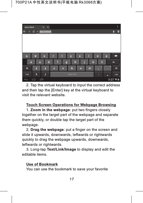 2. Tap the virtual keyboard to input the correct address and then tap the [Enter] key at the virtual keyboard to visit the relevant website.Touch Screen Operations for Webpage Browsing1. Zoom in the webpage: put two fingers closely together on the target part of the webpage and separate them quickly, or double tap the target part of the webpage.2. Drag the webpage: put a finger on the screen and slide it upwards, downwards, leftwards or rightwards quickly to drag the webpage upwards, downwards, leftwards or rightwards.3. Long-tap Text/Link/Image to display and edit the editable items.Use of BookmarkYou can use the bookmark to save your favorite 17700P21A 中性英文说明书(平板电脑 Rk3066方案) 