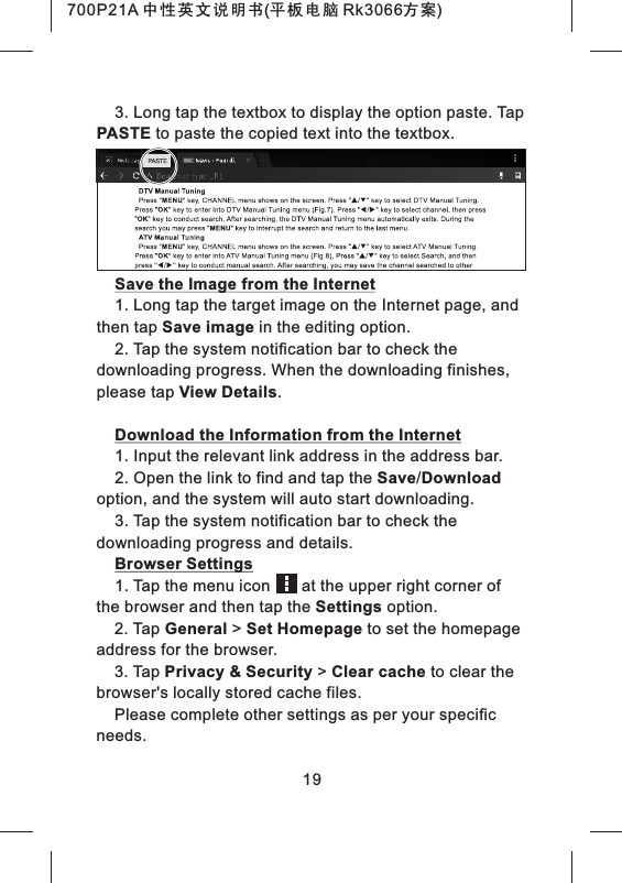3. Long tap the textbox to display the option paste. Tap PASTE to paste the copied text into the textbox.Save the Image from the Internet1. Long tap the target image on the Internet page, and then tap Save image in the editing option.2. Tap the system notification bar to check the downloading progress. When the downloading finishes, please tap View Details.Download the Information from the Internet1. Input the relevant link address in the address bar.2. Open the link to find and tap the Save/Download option, and the system will auto start downloading.3. Tap the system notification bar to check the downloading progress and details.Browser Settings1. Tap the menu icon       at the upper right corner of the browser and then tap the Settings option.2. Tap General > Set Homepage to set the homepage address for the browser.3. Tap Privacy &amp; Security > Clear cache to clear the browser's locally stored cache files.Please complete other settings as per your specific needs.19700P21A 中性英文说明书(平板电脑 Rk3066方案) 