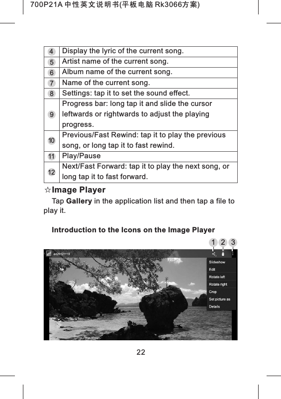 9101112☆Image PlayerTap Gallery in the application list and then tap a file to play it.Introduction to the Icons on the Image Player87654Display the lyric of the current song.Artist name of the current song.Album name of the current song.Name of the current song.Settings: tap it to set the sound effect.Progress bar: long tap it and slide the cursor leftwards or rightwards to adjust the playing progress.Previous/Fast Rewind: tap it to play the previous song, or long tap it to fast rewind.Play/PauseNext/Fast Forward: tap it to play the next song, or long tap it to fast forward.221 2 3700P21A 中性英文说明书(平板电脑 Rk3066方案) 