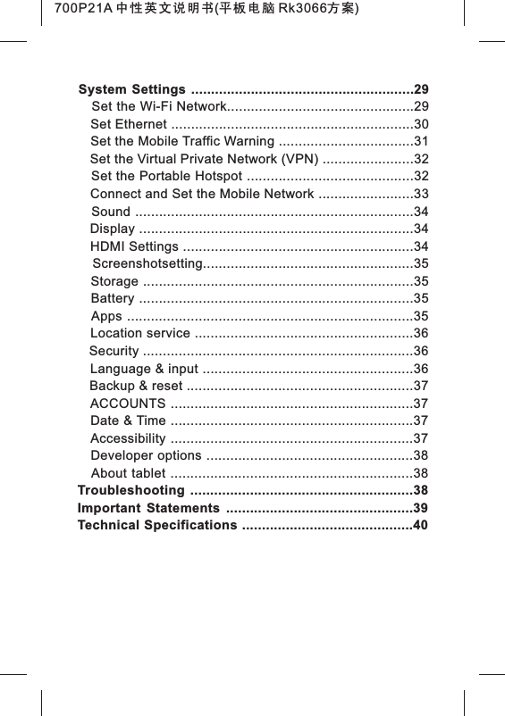 System Settings ........................................................29   Set the Wi-Fi Network...............................................29Set Ethernet Set the Mobile Traffic Warning Screenshotsetting    .............................................................30    ..................................31   Set the Virtual Private Network (VPN) .......................32   Set the Portable Hotspot ..........................................32   Connect and Set the Mobile Network ........................33   Sound ......................................................................34   Display .....................................................................34   HDMI Settings ..........................................................34    .....................................................35   Storage ....................................................................35   Battery .....................................................................35   Apps ........................................................................35   Location service .......................................................36   Security ....................................................................36   Language &amp; input .....................................................36   Backup &amp; reset .........................................................37   ACCOUNTS .............................................................37   Date &amp; Time .............................................................37   Accessibility .............................................................37   Developer options ....................................................38   About tablet .............................................................38Troubleshooting ........................................................38Important  Statements  ...............................................39Technical Specifications ...........................................40700P21A 中性英文说明书(平板电脑 Rk3066方案) 