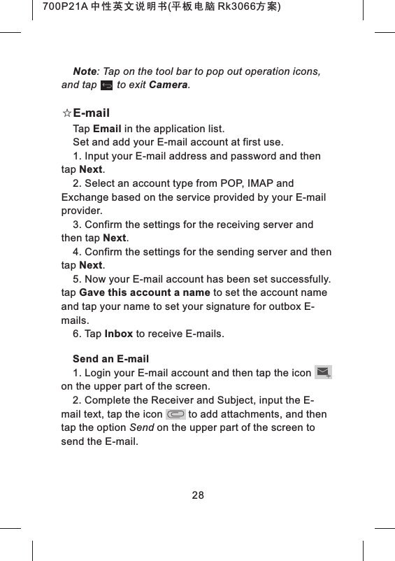 28Note: Tap on the tool bar to pop out operation icons, and tap       to exit Camera.☆E-mailTap Email in the application list.Set and add your E-mail account at first use.1. Input your E-mail address and password and then tap Next.2. Select an account type from POP, IMAP and Exchange based on the service provided by your E-mail provider.3. Confirm the settings for the receiving server and then tap Next.4. Confirm the settings for the sending server and then tap Next.5. Now your E-mail account has been set successfully. tap Gave this account a name to set the account name and tap your name to set your signature for outbox E-mails.6. Tap Inbox to receive E-mails.Send an E-mail1. Login your E-mail account and then tap the icon    on the upper part of the screen.2. Complete the Receiver and Subject, input the E-mail text, tap the icon         to add attachments, and then tap the option Send on the upper part of the screen to send the E-mail.700P21A 中性英文说明书(平板电脑 Rk3066方案) 