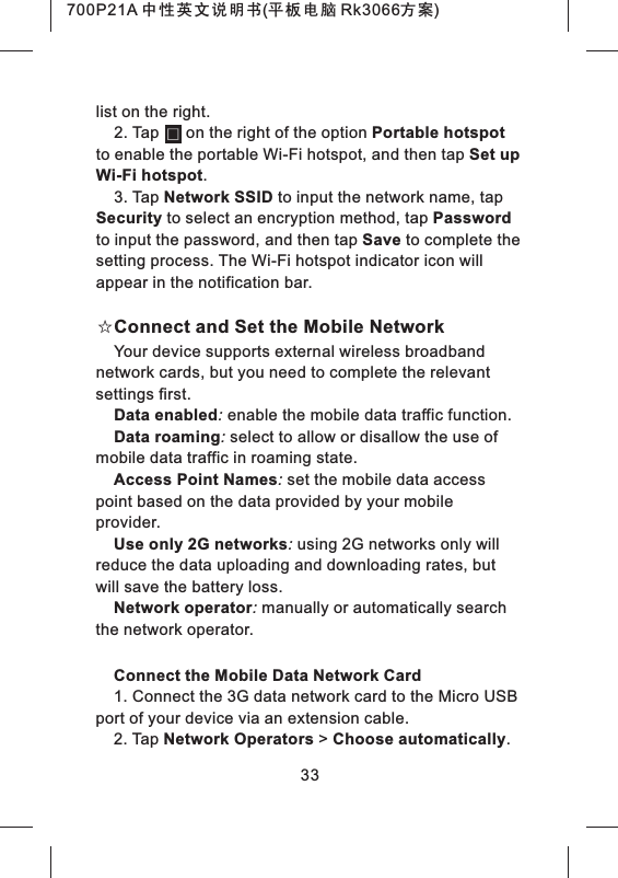 33list on the right.2. Tap      on the right of the option Portable hotspot to enable the portable Wi-Fi hotspot, and then tap Set up Wi-Fi hotspot.3. Tap Network SSID to input the network name, tap Security to select an encryption method, tap Password to input the password, and then tap Save to complete the setting process. The Wi-Fi hotspot indicator icon will appear in the notification bar.☆Connect and Set the Mobile NetworkYour device supports external wireless broadband network cards, but you need to complete the relevant settings first.Data enabled: enable the mobile data traffic function.Data roaming: select to allow or disallow the use of mobile data traffic in roaming state.Access Point Names: set the mobile data access point based on the data provided by your mobile provider.Use only 2G networks: using 2G networks only will reduce the data uploading and downloading rates, but will save the battery loss.Network operator: manually or automatically search the network operator.Connect the Mobile Data Network Card1. Connect the 3G data network card to the Micro USB port of your device via an extension cable.2. Tap Network Operators > Choose automatically. 700P21A 中性英文说明书(平板电脑 Rk3066方案) 